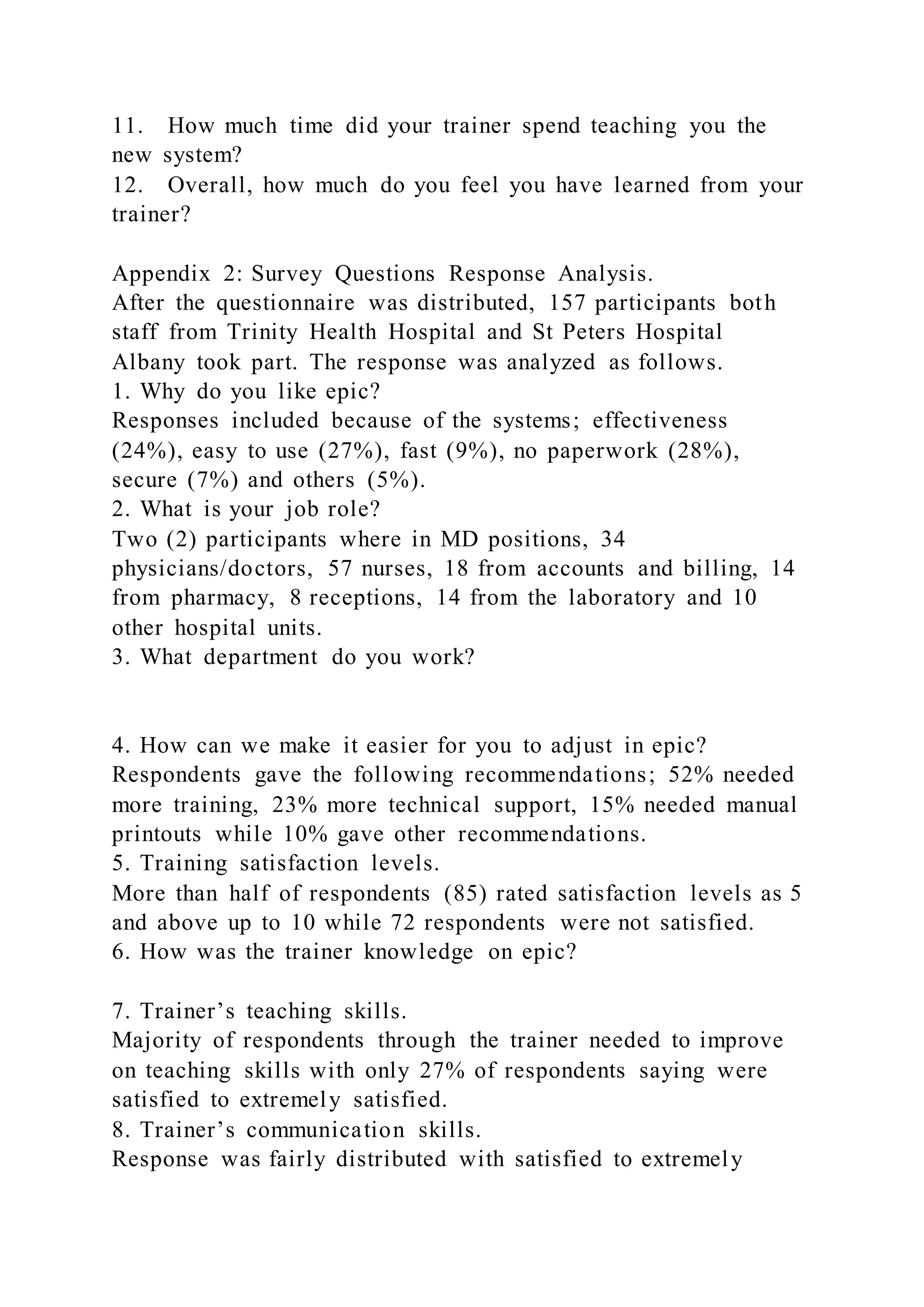 11. How much time did your trainer spend teaching you the
new system?
12. Overall, how much do you feel you have learned from your
trainer?
Appendix 2: Survey Questions Response Analysis.
After the questionnaire was distributed, 157 participants both
staff from Trinity Health Hospital and St Peters Hospital
Albany took part. The response was analyzed as follows.
1. Why do you like epic?
Responses included because of the systems; effectiveness
(24%), easy to use (27%), fast (9%), no paperwork (28%),
secure (7%) and others (5%).
2. What is your job role?
Two (2) participants where in MD positions, 34
physicians/doctors, 57 nurses, 18 from accounts and billing, 14
from pharmacy, 8 receptions, 14 from the laboratory and 10
other hospital units.
3. What department do you work?
4. How can we make it easier for you to adjust in epic?
Respondents gave the following recommendations; 52% needed
more training, 23% more technical support, 15% needed manual
printouts while 10% gave other recommendations.
5. Training satisfaction levels.
More than half of respondents (85) rated satisfaction levels as 5
and above up to 10 while 72 respondents were not satisfied.
6. How was the trainer knowledge on epic?
7. Trainer’s teaching skills.
Majority of respondents through the trainer needed to improve
on teaching skills with only 27% of respondents saying were
satisfied to extremely satisfied.
8. Trainer’s communication skills.
Response was fairly distributed with satisfied to extremely
 