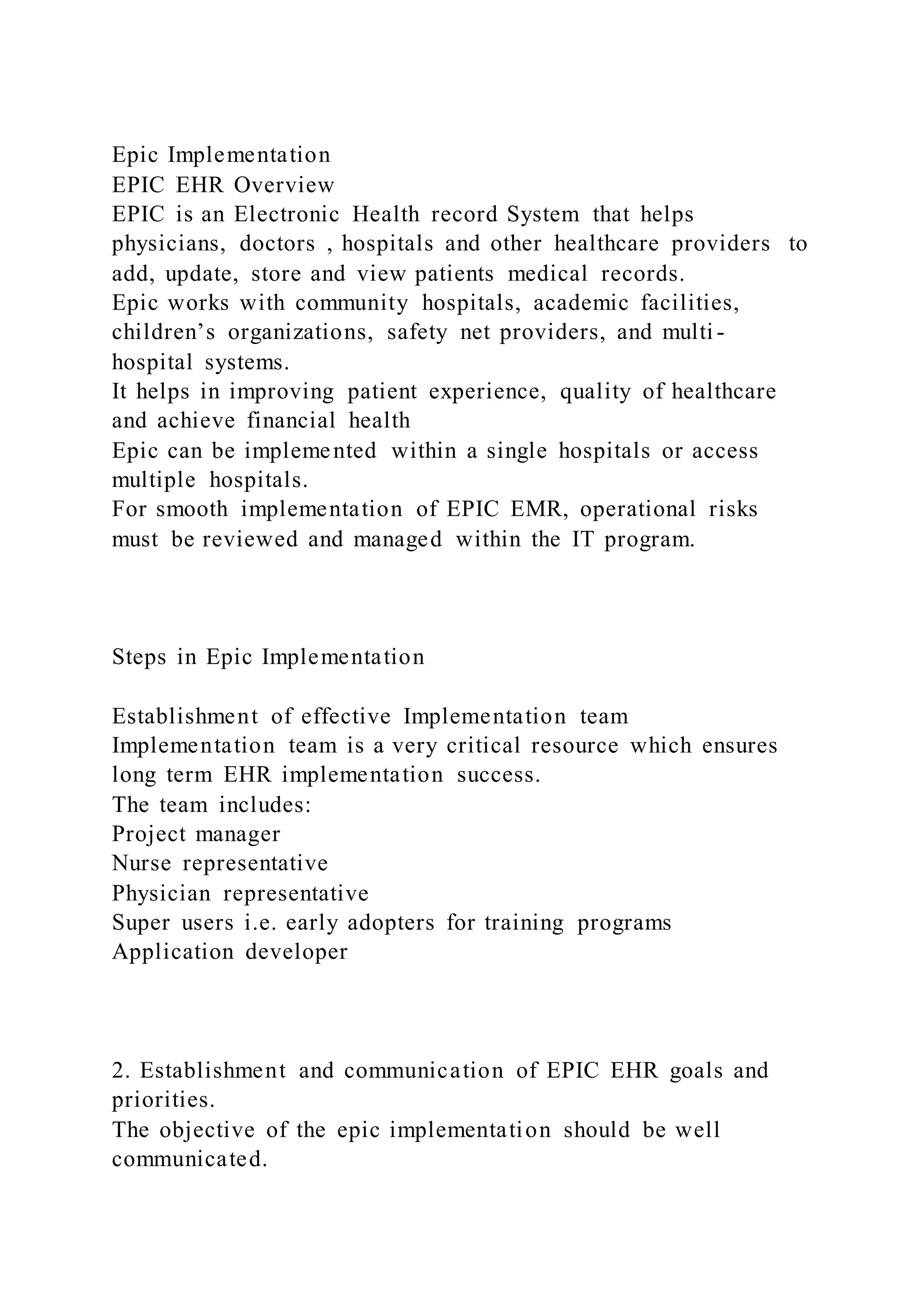Epic Implementation
EPIC EHR Overview
EPIC is an Electronic Health record System that helps
physicians, doctors , hospitals and other healthcare providers to
add, update, store and view patients medical records.
Epic works with community hospitals, academic facilities,
children’s organizations, safety net providers, and multi -
hospital systems.
It helps in improving patient experience, quality of healthcare
and achieve financial health
Epic can be implemented within a single hospitals or access
multiple hospitals.
For smooth implementation of EPIC EMR, operational risks
must be reviewed and managed within the IT program.
Steps in Epic Implementation
Establishment of effective Implementation team
Implementation team is a very critical resource which ensures
long term EHR implementation success.
The team includes:
Project manager
Nurse representative
Physician representative
Super users i.e. early adopters for training programs
Application developer
2. Establishment and communication of EPIC EHR goals and
priorities.
The objective of the epic implementation should be well
communicated.
 