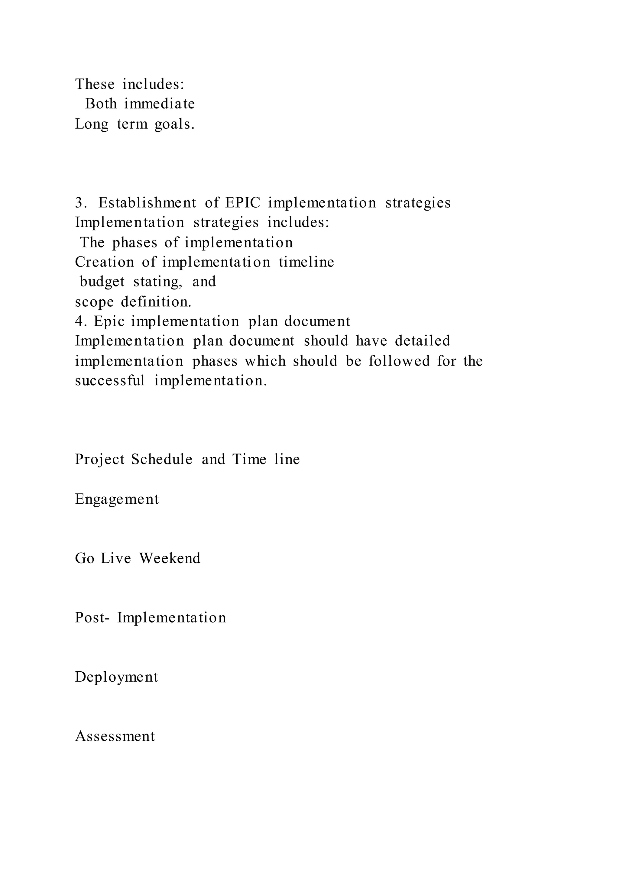 These includes:
Both immediate
Long term goals.
3. Establishment of EPIC implementation strategies
Implementation strategies includes:
The phases of implementation
Creation of implementation timeline
budget stating, and
scope definition.
4. Epic implementation plan document
Implementation plan document should have detailed
implementation phases which should be followed for the
successful implementation.
Project Schedule and Time line
Engagement
Go Live Weekend
Post- Implementation
Deployment
Assessment
 