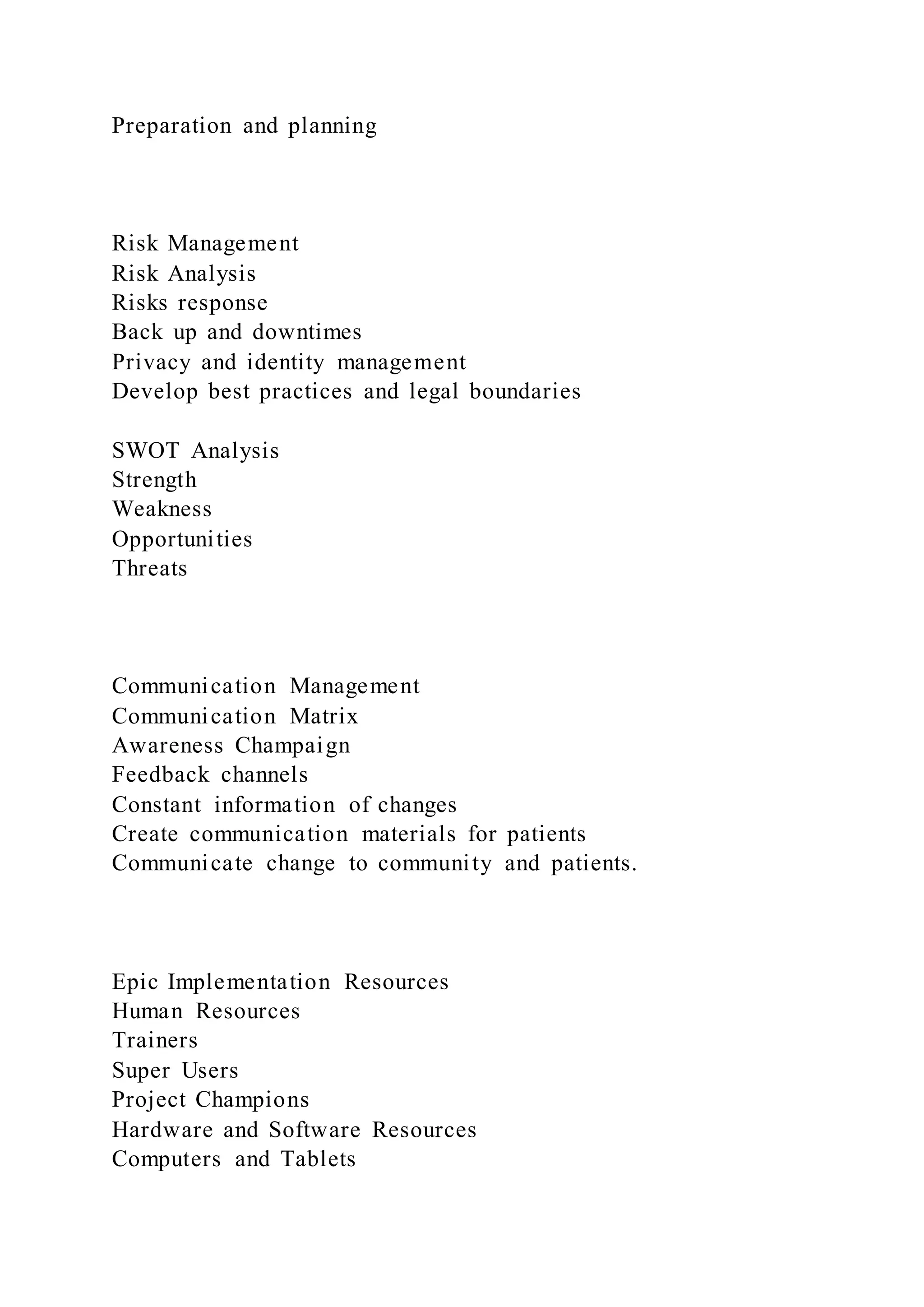 Preparation and planning
Risk Management
Risk Analysis
Risks response
Back up and downtimes
Privacy and identity management
Develop best practices and legal boundaries
SWOT Analysis
Strength
Weakness
Opportunities
Threats
Communication Management
Communication Matrix
Awareness Champaign
Feedback channels
Constant information of changes
Create communication materials for patients
Communicate change to community and patients.
Epic Implementation Resources
Human Resources
Trainers
Super Users
Project Champions
Hardware and Software Resources
Computers and Tablets
 