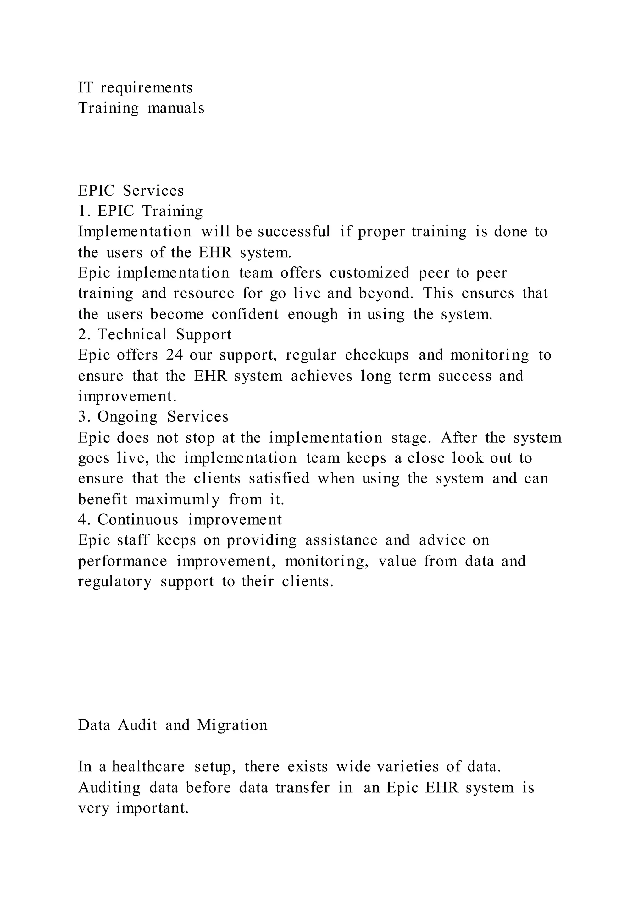 IT requirements
Training manuals
EPIC Services
1. EPIC Training
Implementation will be successful if proper training is done to
the users of the EHR system.
Epic implementation team offers customized peer to peer
training and resource for go live and beyond. This ensures that
the users become confident enough in using the system.
2. Technical Support
Epic offers 24 our support, regular checkups and monitoring to
ensure that the EHR system achieves long term success and
improvement.
3. Ongoing Services
Epic does not stop at the implementation stage. After the system
goes live, the implementation team keeps a close look out to
ensure that the clients satisfied when using the system and can
benefit maximumly from it.
4. Continuous improvement
Epic staff keeps on providing assistance and advice on
performance improvement, monitoring, value from data and
regulatory support to their clients.
Data Audit and Migration
In a healthcare setup, there exists wide varieties of data.
Auditing data before data transfer in an Epic EHR system is
very important.
 