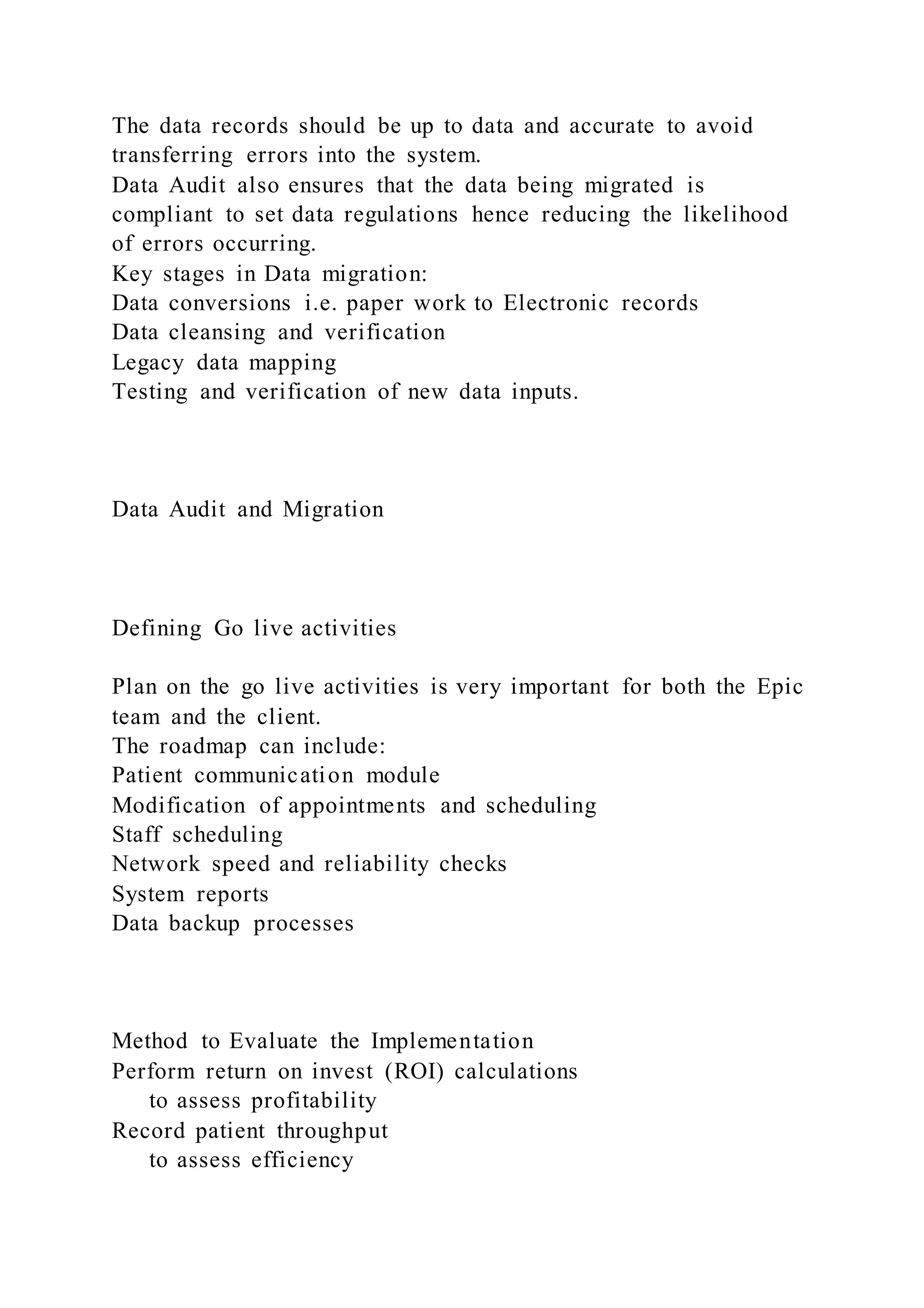 The data records should be up to data and accurate to avoid
transferring errors into the system.
Data Audit also ensures that the data being migrated is
compliant to set data regulations hence reducing the likelihood
of errors occurring.
Key stages in Data migration:
Data conversions i.e. paper work to Electronic records
Data cleansing and verification
Legacy data mapping
Testing and verification of new data inputs.
Data Audit and Migration
Defining Go live activities
Plan on the go live activities is very important for both the Epic
team and the client.
The roadmap can include:
Patient communication module
Modification of appointments and scheduling
Staff scheduling
Network speed and reliability checks
System reports
Data backup processes
Method to Evaluate the Implementation
Perform return on invest (ROI) calculations
to assess profitability
Record patient throughput
to assess efficiency
 