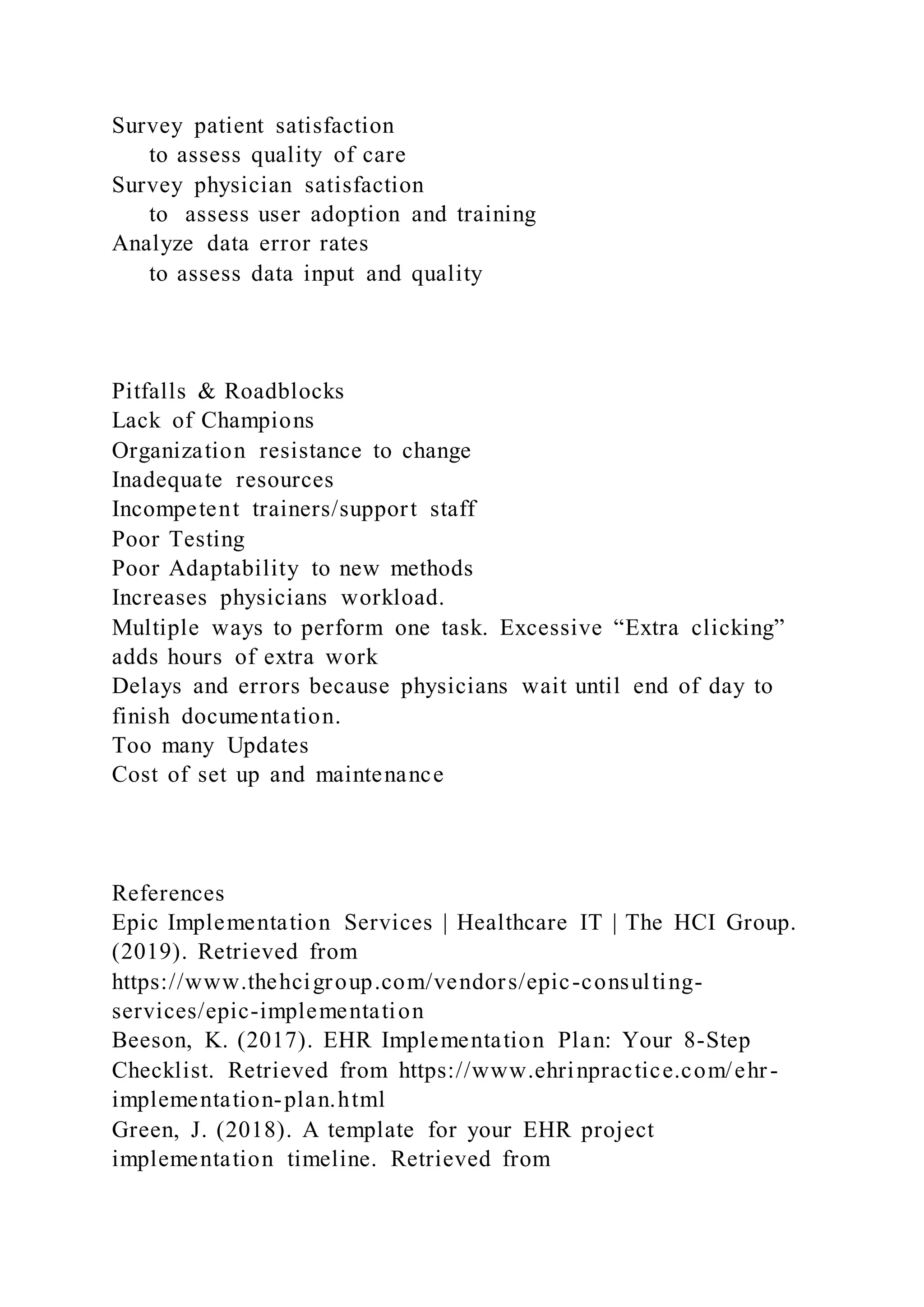 Survey patient satisfaction
to assess quality of care
Survey physician satisfaction
to assess user adoption and training
Analyze data error rates
to assess data input and quality
Pitfalls & Roadblocks
Lack of Champions
Organization resistance to change
Inadequate resources
Incompetent trainers/support staff
Poor Testing
Poor Adaptability to new methods
Increases physicians workload.
Multiple ways to perform one task. Excessive “Extra clicking”
adds hours of extra work
Delays and errors because physicians wait until end of day to
finish documentation.
Too many Updates
Cost of set up and maintenance
References
Epic Implementation Services | Healthcare IT | The HCI Group.
(2019). Retrieved from
https://www.thehcigroup.com/vendors/epic-consulting-
services/epic-implementation
Beeson, K. (2017). EHR Implementation Plan: Your 8-Step
Checklist. Retrieved from https://www.ehrinpractice.com/ehr-
implementation-plan.html
Green, J. (2018). A template for your EHR project
implementation timeline. Retrieved from
 