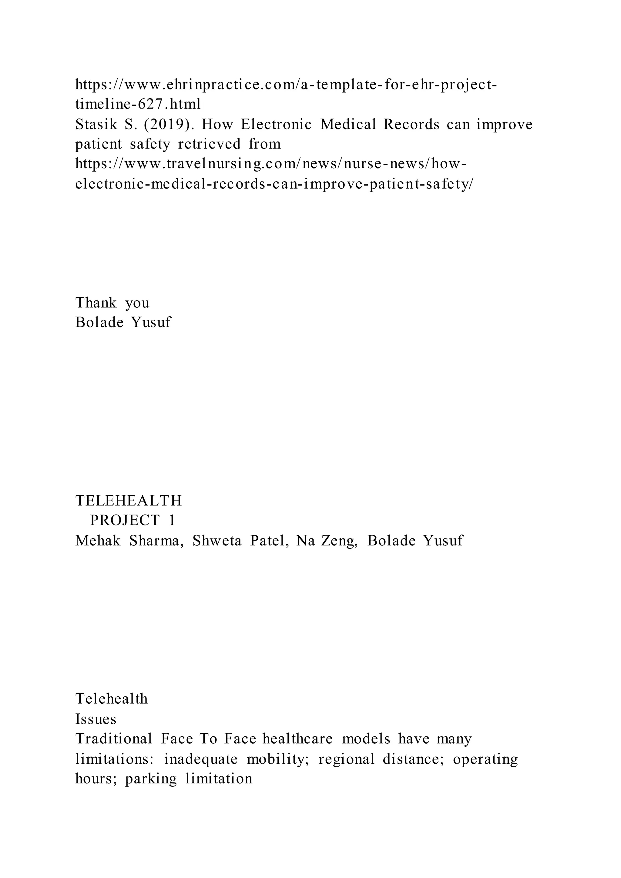 https://www.ehrinpractice.com/a-template-for-ehr-project-
timeline-627.html
Stasik S. (2019). How Electronic Medical Records can improve
patient safety retrieved from
https://www.travelnursing.com/news/nurse-news/how-
electronic-medical-records-can-improve-patient-safety/
Thank you
Bolade Yusuf
TELEHEALTH
PROJECT 1
Mehak Sharma, Shweta Patel, Na Zeng, Bolade Yusuf
Telehealth
Issues
Traditional Face To Face healthcare models have many
limitations: inadequate mobility; regional distance; operating
hours; parking limitation
 