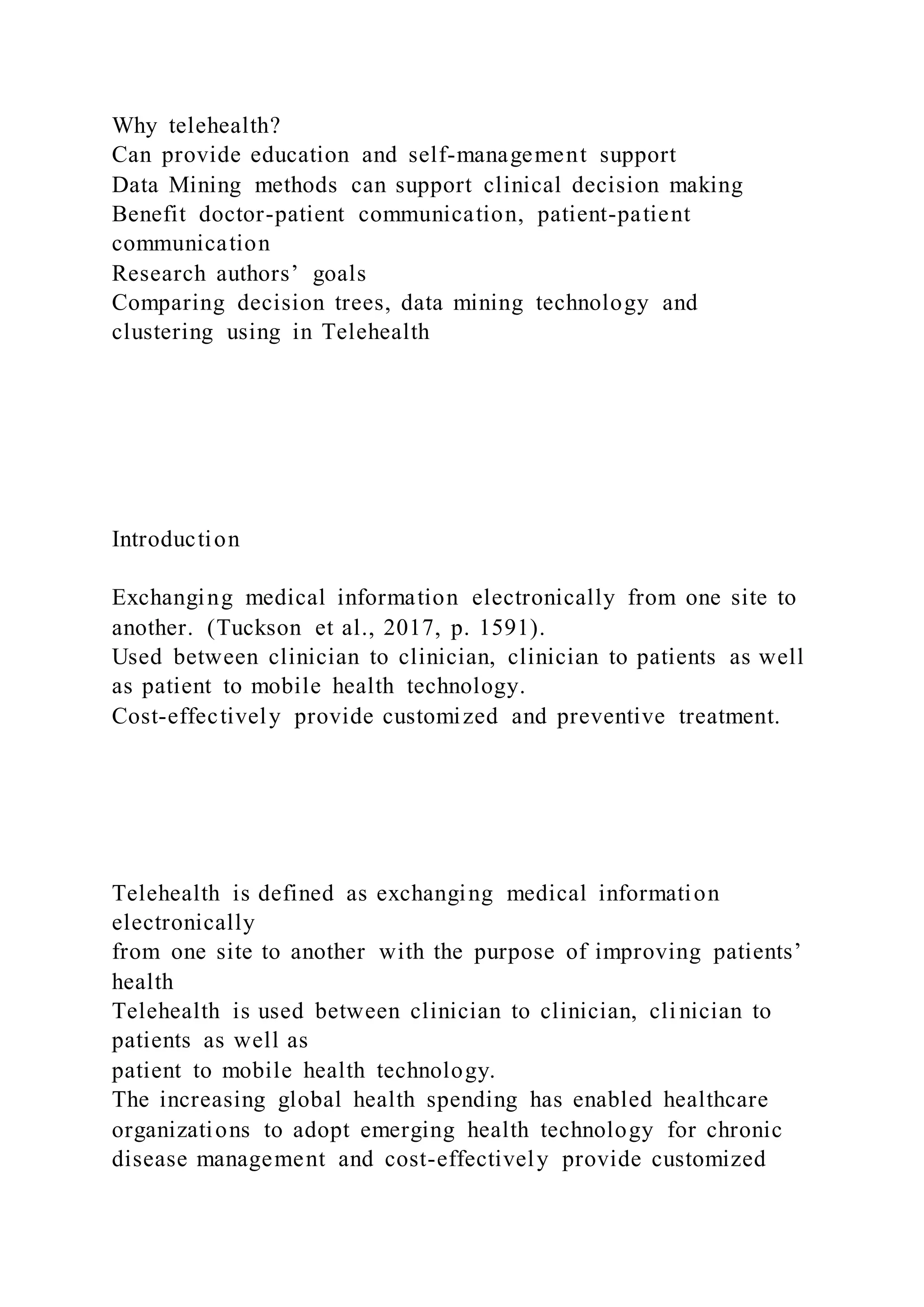 Why telehealth?
Can provide education and self-management support
Data Mining methods can support clinical decision making
Benefit doctor-patient communication, patient-patient
communication
Research authors’ goals
Comparing decision trees, data mining technology and
clustering using in Telehealth
Introduction
Exchanging medical information electronically from one site to
another. (Tuckson et al., 2017, p. 1591).
Used between clinician to clinician, clinician to patients as well
as patient to mobile health technology.
Cost-effectively provide customized and preventive treatment.
Telehealth is defined as exchanging medical information
electronically
from one site to another with the purpose of improving patients’
health
Telehealth is used between clinician to clinician, cli nician to
patients as well as
patient to mobile health technology.
The increasing global health spending has enabled healthcare
organizations to adopt emerging health technology for chronic
disease management and cost-effectively provide customized
 