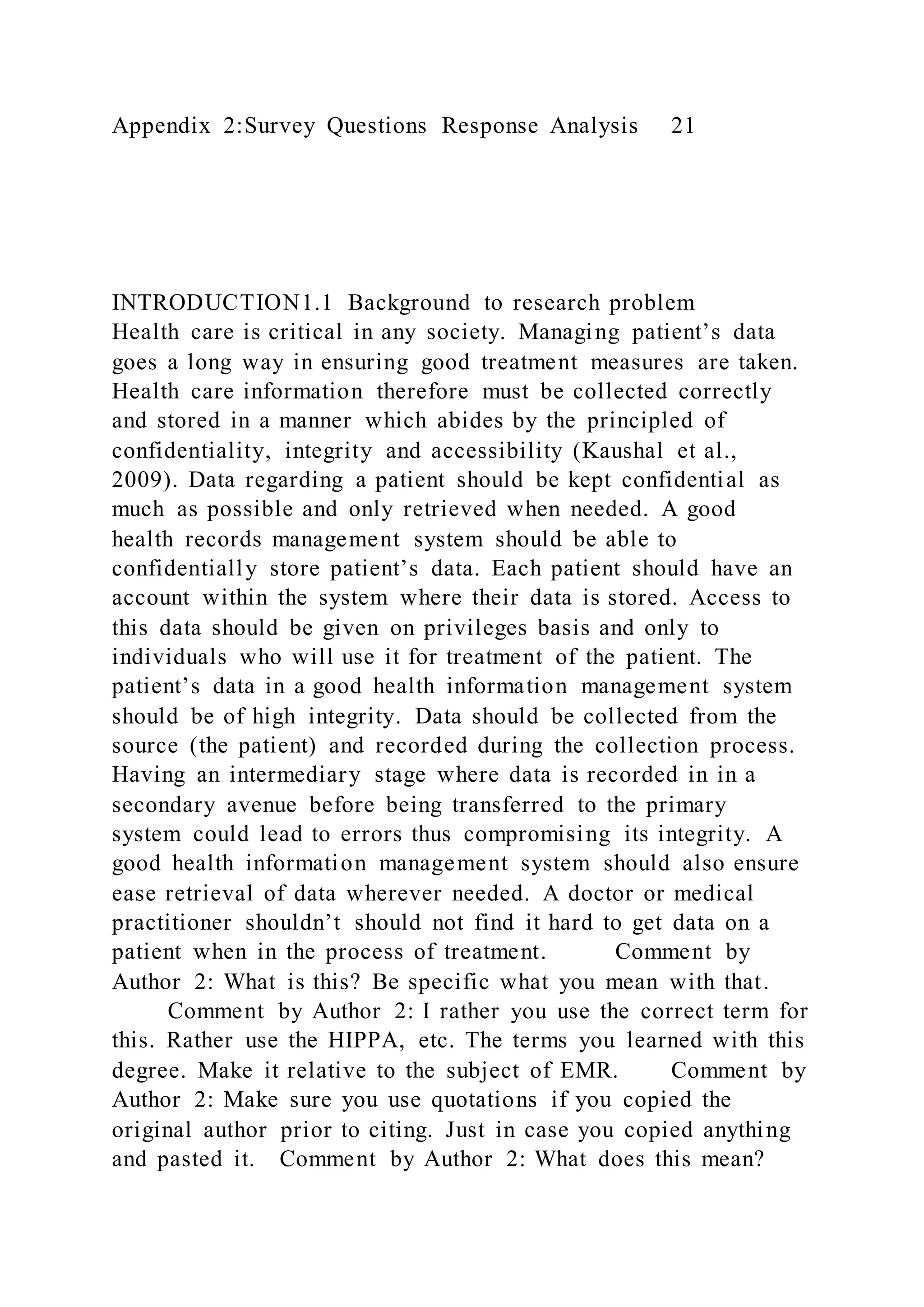 Appendix 2:Survey Questions Response Analysis 21
INTRODUCTION1.1 Background to research problem
Health care is critical in any society. Managing patient’s data
goes a long way in ensuring good treatment measures are taken.
Health care information therefore must be collected correctly
and stored in a manner which abides by the principled of
confidentiality, integrity and accessibility (Kaushal et al.,
2009). Data regarding a patient should be kept confidential as
much as possible and only retrieved when needed. A good
health records management system should be able to
confidentially store patient’s data. Each patient should have an
account within the system where their data is stored. Access to
this data should be given on privileges basis and only to
individuals who will use it for treatment of the patient. The
patient’s data in a good health information management system
should be of high integrity. Data should be collected from the
source (the patient) and recorded during the collection process.
Having an intermediary stage where data is recorded in in a
secondary avenue before being transferred to the primary
system could lead to errors thus compromising its integrity. A
good health information management system should also ensure
ease retrieval of data wherever needed. A doctor or medical
practitioner shouldn’t should not find it hard to get data on a
patient when in the process of treatment. Comment by
Author 2: What is this? Be specific what you mean with that.
Comment by Author 2: I rather you use the correct term for
this. Rather use the HIPPA, etc. The terms you learned with this
degree. Make it relative to the subject of EMR. Comment by
Author 2: Make sure you use quotations if you copied the
original author prior to citing. Just in case you copied anything
and pasted it. Comment by Author 2: What does this mean?
 