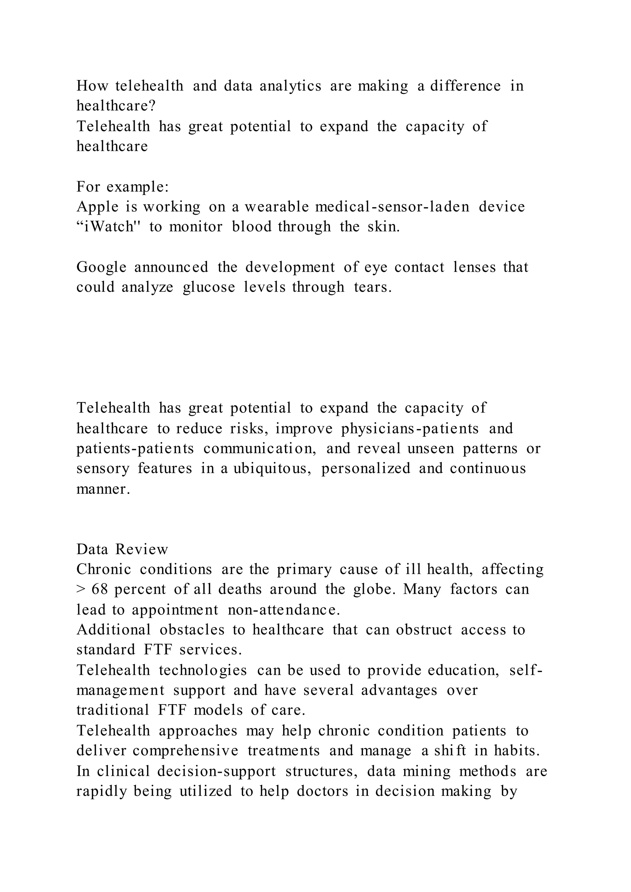 How telehealth and data analytics are making a difference in
healthcare?
Telehealth has great potential to expand the capacity of
healthcare
For example:
Apple is working on a wearable medical-sensor-laden device
“iWatch'' to monitor blood through the skin.
Google announced the development of eye contact lenses that
could analyze glucose levels through tears.
Telehealth has great potential to expand the capacity of
healthcare to reduce risks, improve physicians-patients and
patients-patients communication, and reveal unseen patterns or
sensory features in a ubiquitous, personalized and continuous
manner.
Data Review
Chronic conditions are the primary cause of ill health, affecting
> 68 percent of all deaths around the globe. Many factors can
lead to appointment non-attendance.
Additional obstacles to healthcare that can obstruct access to
standard FTF services.
Telehealth technologies can be used to provide education, self-
management support and have several advantages over
traditional FTF models of care.
Telehealth approaches may help chronic condition patients to
deliver comprehensive treatments and manage a shift in habits.
In clinical decision-support structures, data mining methods are
rapidly being utilized to help doctors in decision making by
 