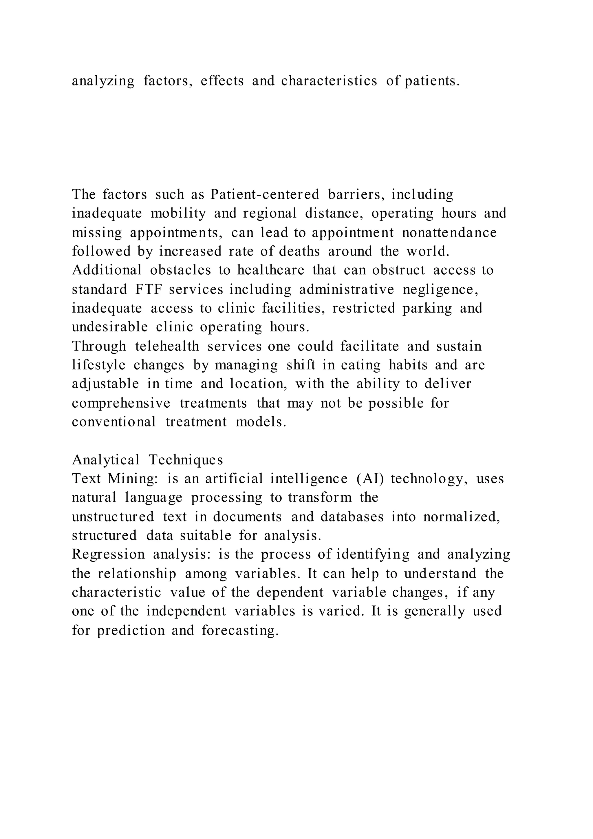 analyzing factors, effects and characteristics of patients.
The factors such as Patient-centered barriers, including
inadequate mobility and regional distance, operating hours and
missing appointments, can lead to appointment nonattendance
followed by increased rate of deaths around the world.
Additional obstacles to healthcare that can obstruct access to
standard FTF services including administrative negligence,
inadequate access to clinic facilities, restricted parking and
undesirable clinic operating hours.
Through telehealth services one could facilitate and sustain
lifestyle changes by managing shift in eating habits and are
adjustable in time and location, with the ability to deliver
comprehensive treatments that may not be possible for
conventional treatment models.
Analytical Techniques
Text Mining: is an artificial intelligence (AI) technology, uses
natural language processing to transform the
unstructured text in documents and databases into normalized,
structured data suitable for analysis.
Regression analysis: is the process of identifying and analyzing
the relationship among variables. It can help to understand the
characteristic value of the dependent variable changes, if any
one of the independent variables is varied. It is generally used
for prediction and forecasting.
 