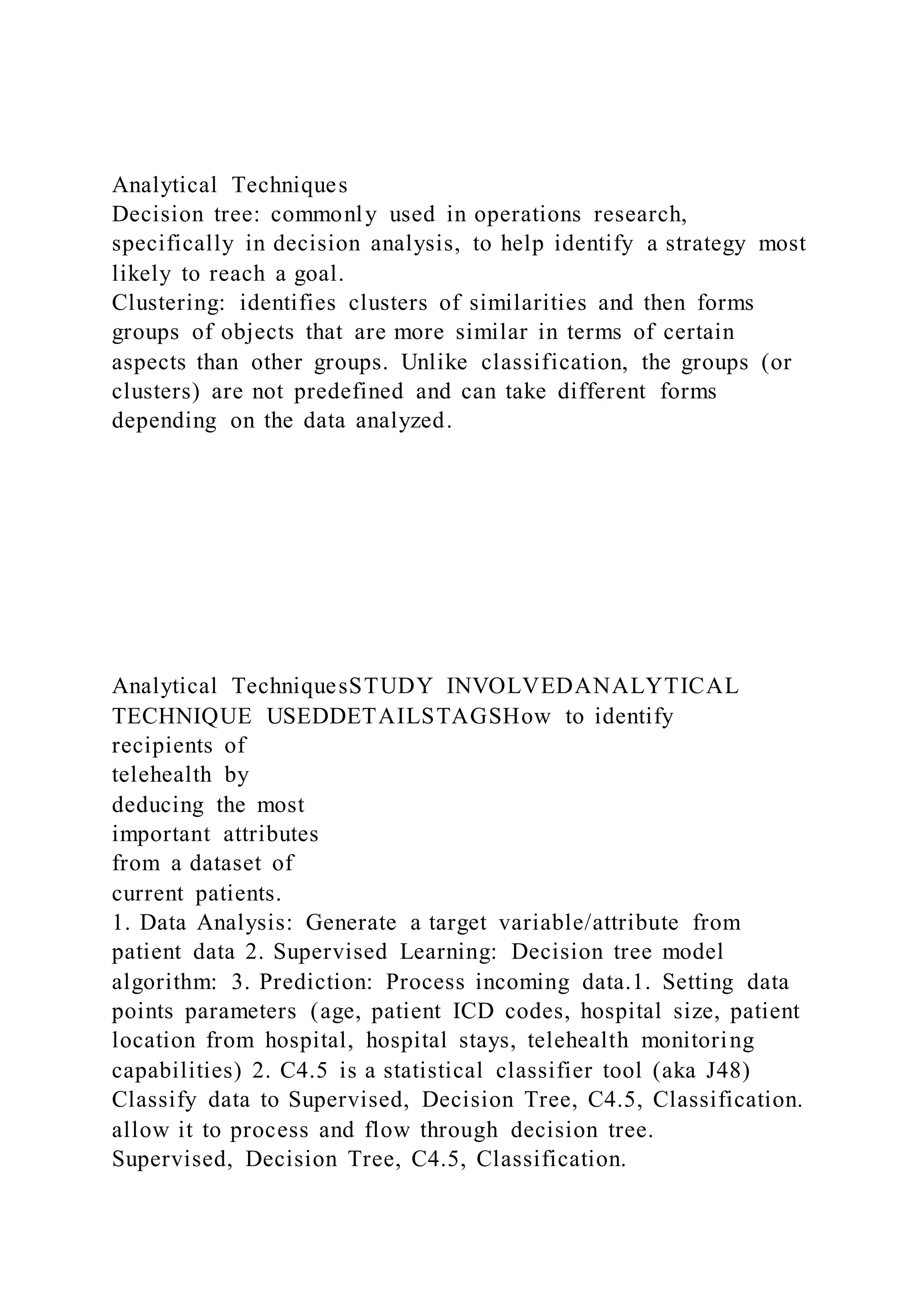 Analytical Techniques
Decision tree: commonly used in operations research,
specifically in decision analysis, to help identify a strategy most
likely to reach a goal.
Clustering: identifies clusters of similarities and then forms
groups of objects that are more similar in terms of certain
aspects than other groups. Unlike classification, the groups (or
clusters) are not predefined and can take different forms
depending on the data analyzed.
Analytical TechniquesSTUDY INVOLVEDANALYTICAL
TECHNIQUE USEDDETAILSTAGSHow to identify
recipients of
telehealth by
deducing the most
important attributes
from a dataset of
current patients.
1. Data Analysis: Generate a target variable/attribute from
patient data 2. Supervised Learning: Decision tree model
algorithm: 3. Prediction: Process incoming data.1. Setting data
points parameters (age, patient ICD codes, hospital size, patient
location from hospital, hospital stays, telehealth monitoring
capabilities) 2. C4.5 is a statistical classifier tool (aka J48)
Classify data to Supervised, Decision Tree, C4.5, Classification.
allow it to process and flow through decision tree.
Supervised, Decision Tree, C4.5, Classification.
 