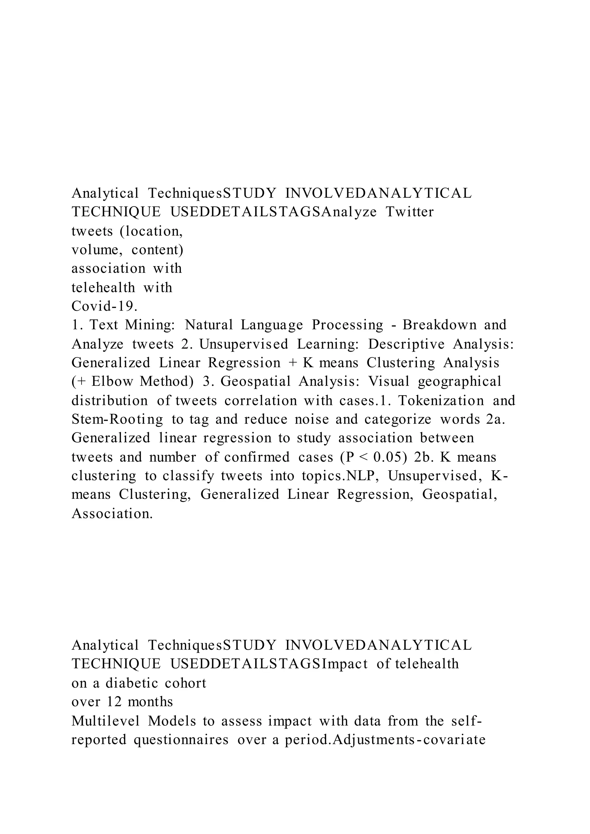 Analytical TechniquesSTUDY INVOLVEDANALYTICAL
TECHNIQUE USEDDETAILSTAGSAnalyze Twitter
tweets (location,
volume, content)
association with
telehealth with
Covid-19.
1. Text Mining: Natural Language Processing - Breakdown and
Analyze tweets 2. Unsupervised Learning: Descriptive Analysis:
Generalized Linear Regression + K means Clustering Analysis
(+ Elbow Method) 3. Geospatial Analysis: Visual geographical
distribution of tweets correlation with cases.1. Tokenization and
Stem-Rooting to tag and reduce noise and categorize words 2a.
Generalized linear regression to study association between
tweets and number of confirmed cases (P < 0.05) 2b. K means
clustering to classify tweets into topics.NLP, Unsupervised, K-
means Clustering, Generalized Linear Regression, Geospatial,
Association.
Analytical TechniquesSTUDY INVOLVEDANALYTICAL
TECHNIQUE USEDDETAILSTAGSImpact of telehealth
on a diabetic cohort
over 12 months
Multilevel Models to assess impact with data from the self-
reported questionnaires over a period.Adjustments-covariate
 