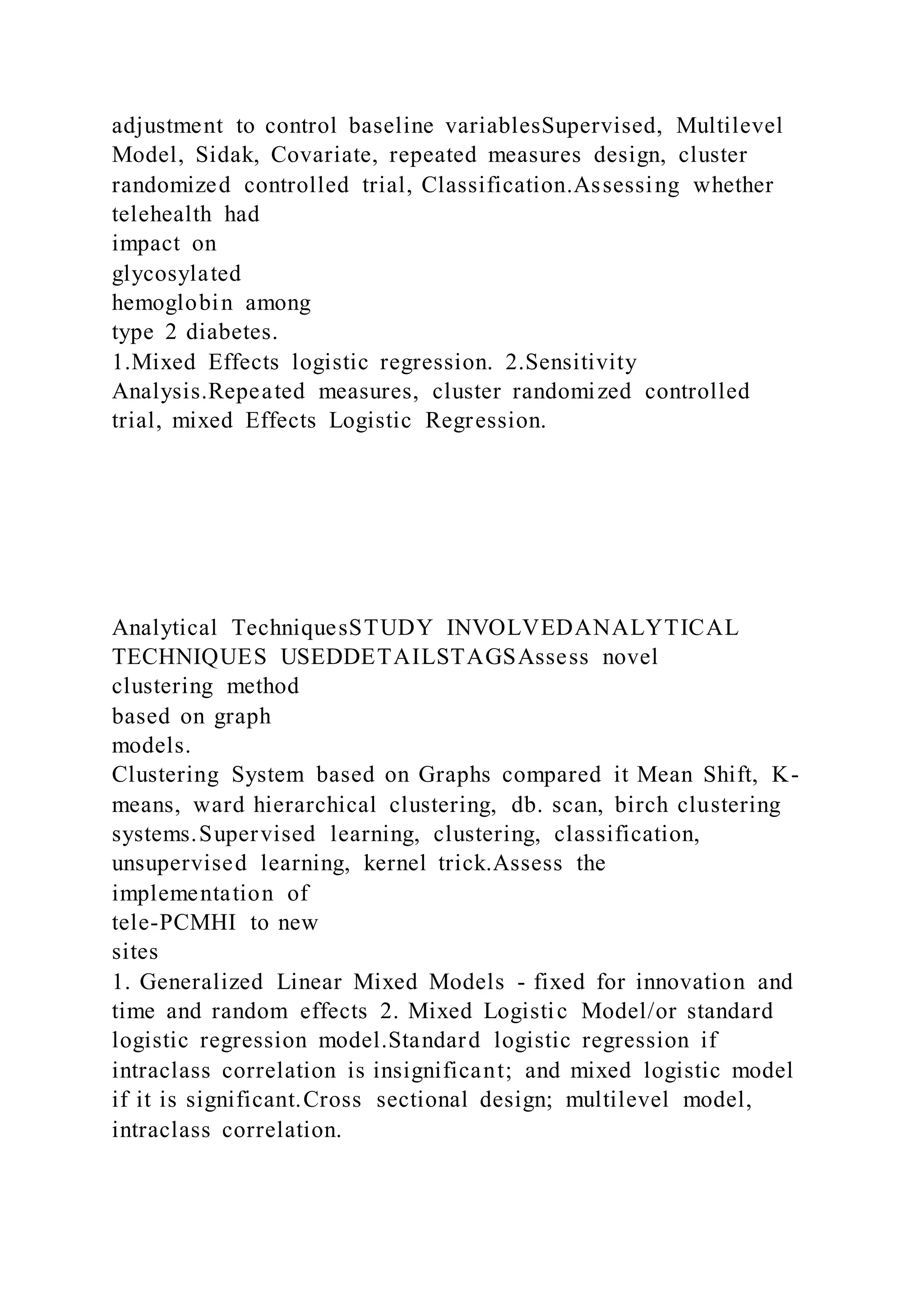 adjustment to control baseline variablesSupervised, Multilevel
Model, Sidak, Covariate, repeated measures design, cluster
randomized controlled trial, Classification.Assessing whether
telehealth had
impact on
glycosylated
hemoglobin among
type 2 diabetes.
1.Mixed Effects logistic regression. 2.Sensitivity
Analysis.Repeated measures, cluster randomized controlled
trial, mixed Effects Logistic Regression.
Analytical TechniquesSTUDY INVOLVEDANALYTICAL
TECHNIQUES USEDDETAILSTAGSAssess novel
clustering method
based on graph
models.
Clustering System based on Graphs compared it Mean Shift, K-
means, ward hierarchical clustering, db. scan, birch clustering
systems.Supervised learning, clustering, classification,
unsupervised learning, kernel trick.Assess the
implementation of
tele-PCMHI to new
sites
1. Generalized Linear Mixed Models - fixed for innovation and
time and random effects 2. Mixed Logistic Model/or standard
logistic regression model.Standard logistic regression if
intraclass correlation is insignificant; and mixed logistic model
if it is significant.Cross sectional design; multilevel model,
intraclass correlation.
 