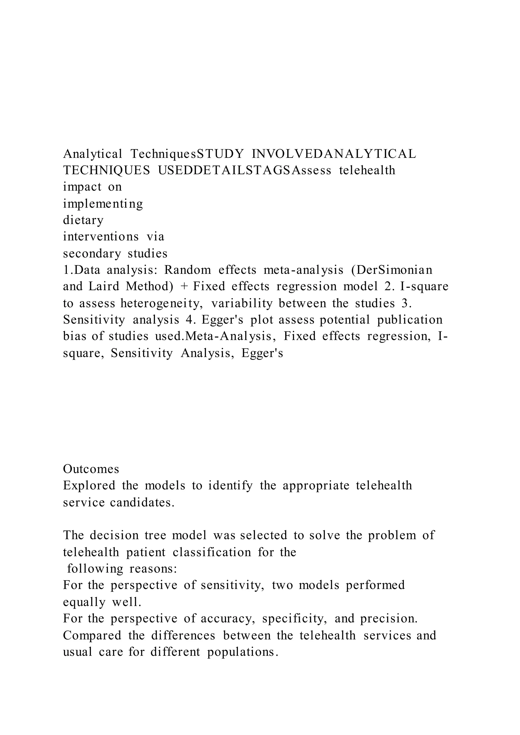 Analytical TechniquesSTUDY INVOLVEDANALYTICAL
TECHNIQUES USEDDETAILSTAGSAssess telehealth
impact on
implementing
dietary
interventions via
secondary studies
1.Data analysis: Random effects meta-analysis (DerSimonian
and Laird Method) + Fixed effects regression model 2. I-square
to assess heterogeneity, variability between the studies 3.
Sensitivity analysis 4. Egger's plot assess potential publication
bias of studies used.Meta-Analysis, Fixed effects regression, I-
square, Sensitivity Analysis, Egger's
Outcomes
Explored the models to identify the appropriate telehealth
service candidates.
The decision tree model was selected to solve the problem of
telehealth patient classification for the
following reasons:
For the perspective of sensitivity, two models performed
equally well.
For the perspective of accuracy, specificity, and precision.
Compared the differences between the telehealth services and
usual care for different populations.
 