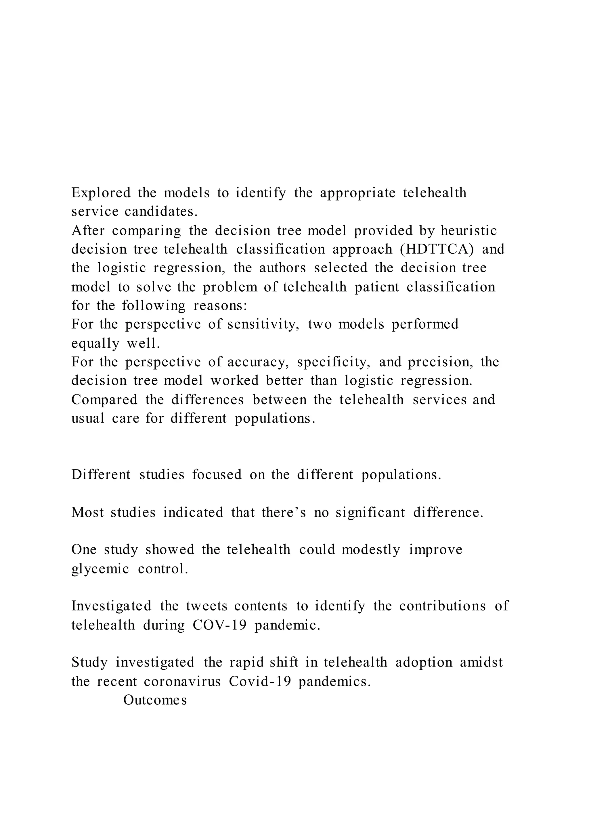 Explored the models to identify the appropriate telehealth
service candidates.
After comparing the decision tree model provided by heuristic
decision tree telehealth classification approach (HDTTCA) and
the logistic regression, the authors selected the decision tree
model to solve the problem of telehealth patient classification
for the following reasons:
For the perspective of sensitivity, two models performed
equally well.
For the perspective of accuracy, specificity, and precision, the
decision tree model worked better than logistic regression.
Compared the differences between the telehealth services and
usual care for different populations.
Different studies focused on the different populations.
Most studies indicated that there’s no significant difference.
One study showed the telehealth could modestly improve
glycemic control.
Investigated the tweets contents to identify the contributions of
telehealth during COV-19 pandemic.
Study investigated the rapid shift in telehealth adoption amidst
the recent coronavirus Covid-19 pandemics.
Outcomes
 