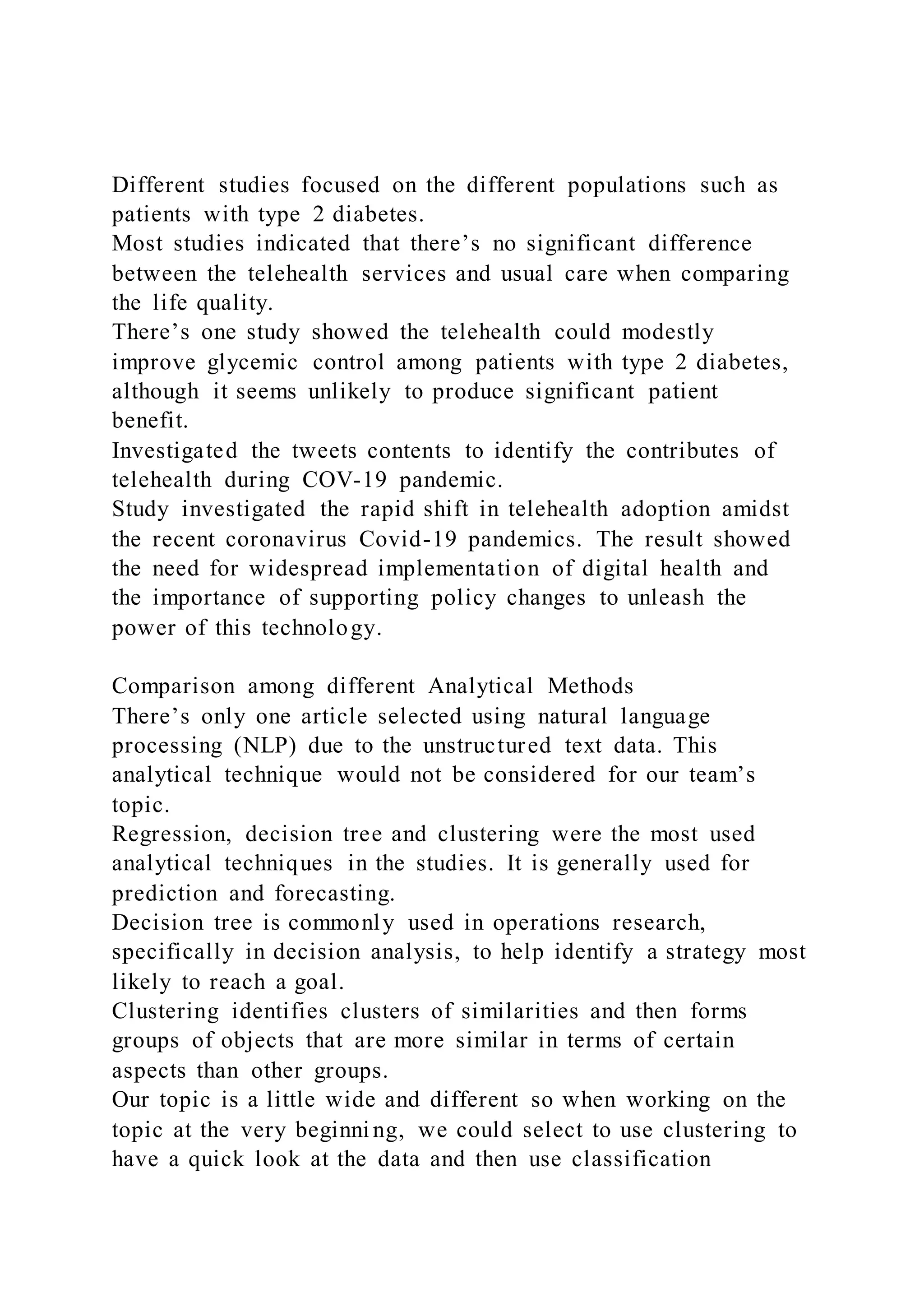 Different studies focused on the different populations such as
patients with type 2 diabetes.
Most studies indicated that there’s no significant difference
between the telehealth services and usual care when comparing
the life quality.
There’s one study showed the telehealth could modestly
improve glycemic control among patients with type 2 diabetes,
although it seems unlikely to produce significant patient
benefit.
Investigated the tweets contents to identify the contributes of
telehealth during COV-19 pandemic.
Study investigated the rapid shift in telehealth adoption amidst
the recent coronavirus Covid-19 pandemics. The result showed
the need for widespread implementation of digital health and
the importance of supporting policy changes to unleash the
power of this technology.
Comparison among different Analytical Methods
There’s only one article selected using natural language
processing (NLP) due to the unstructured text data. This
analytical technique would not be considered for our team’s
topic.
Regression, decision tree and clustering were the most used
analytical techniques in the studies. It is generally used for
prediction and forecasting.
Decision tree is commonly used in operations research,
specifically in decision analysis, to help identify a strategy most
likely to reach a goal.
Clustering identifies clusters of similarities and then forms
groups of objects that are more similar in terms of certain
aspects than other groups.
Our topic is a little wide and different so when working on the
topic at the very beginni ng, we could select to use clustering to
have a quick look at the data and then use classification
 