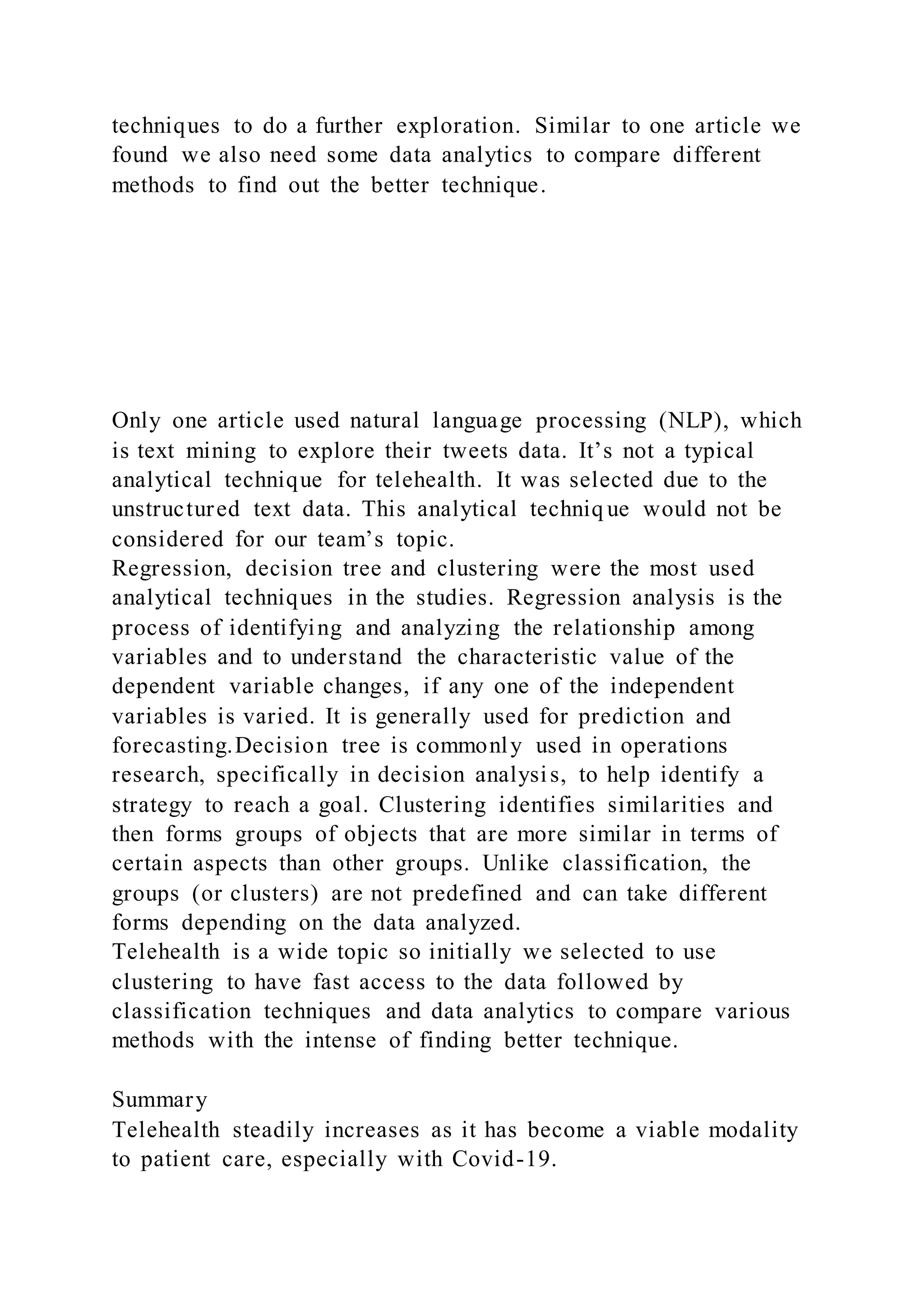 techniques to do a further exploration. Similar to one article we
found we also need some data analytics to compare different
methods to find out the better technique.
Only one article used natural language processing (NLP), which
is text mining to explore their tweets data. It’s not a typical
analytical technique for telehealth. It was selected due to the
unstructured text data. This analytical techniq ue would not be
considered for our team’s topic.
Regression, decision tree and clustering were the most used
analytical techniques in the studies. Regression analysis is the
process of identifying and analyzing the relationship among
variables and to understand the characteristic value of the
dependent variable changes, if any one of the independent
variables is varied. It is generally used for prediction and
forecasting.Decision tree is commonly used in operations
research, specifically in decision analysis, to help identify a
strategy to reach a goal. Clustering identifies similarities and
then forms groups of objects that are more similar in terms of
certain aspects than other groups. Unlike classification, the
groups (or clusters) are not predefined and can take different
forms depending on the data analyzed.
Telehealth is a wide topic so initially we selected to use
clustering to have fast access to the data followed by
classification techniques and data analytics to compare various
methods with the intense of finding better technique.
Summary
Telehealth steadily increases as it has become a viable modality
to patient care, especially with Covid-19.
 