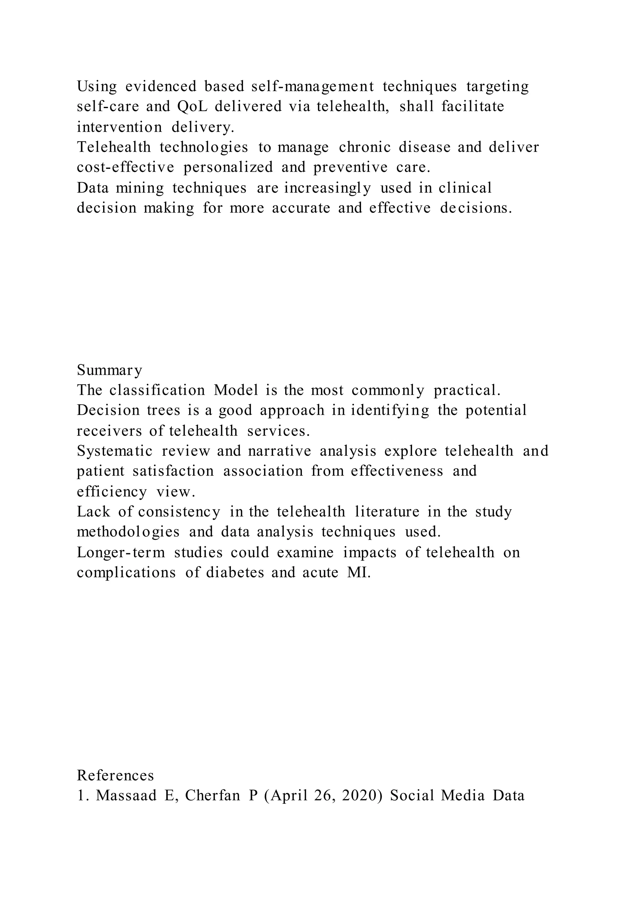 Using evidenced based self-management techniques targeting
self-care and QoL delivered via telehealth, shall facilitate
intervention delivery.
Telehealth technologies to manage chronic disease and deliver
cost-effective personalized and preventive care.
Data mining techniques are increasingly used in clinical
decision making for more accurate and effective decisions.
Summary
The classification Model is the most commonly practical.
Decision trees is a good approach in identifying the potential
receivers of telehealth services.
Systematic review and narrative analysis explore telehealth and
patient satisfaction association from effectiveness and
efficiency view.
Lack of consistency in the telehealth literature in the study
methodologies and data analysis techniques used.
Longer-term studies could examine impacts of telehealth on
complications of diabetes and acute MI.
References
1. Massaad E, Cherfan P (April 26, 2020) Social Media Data
 