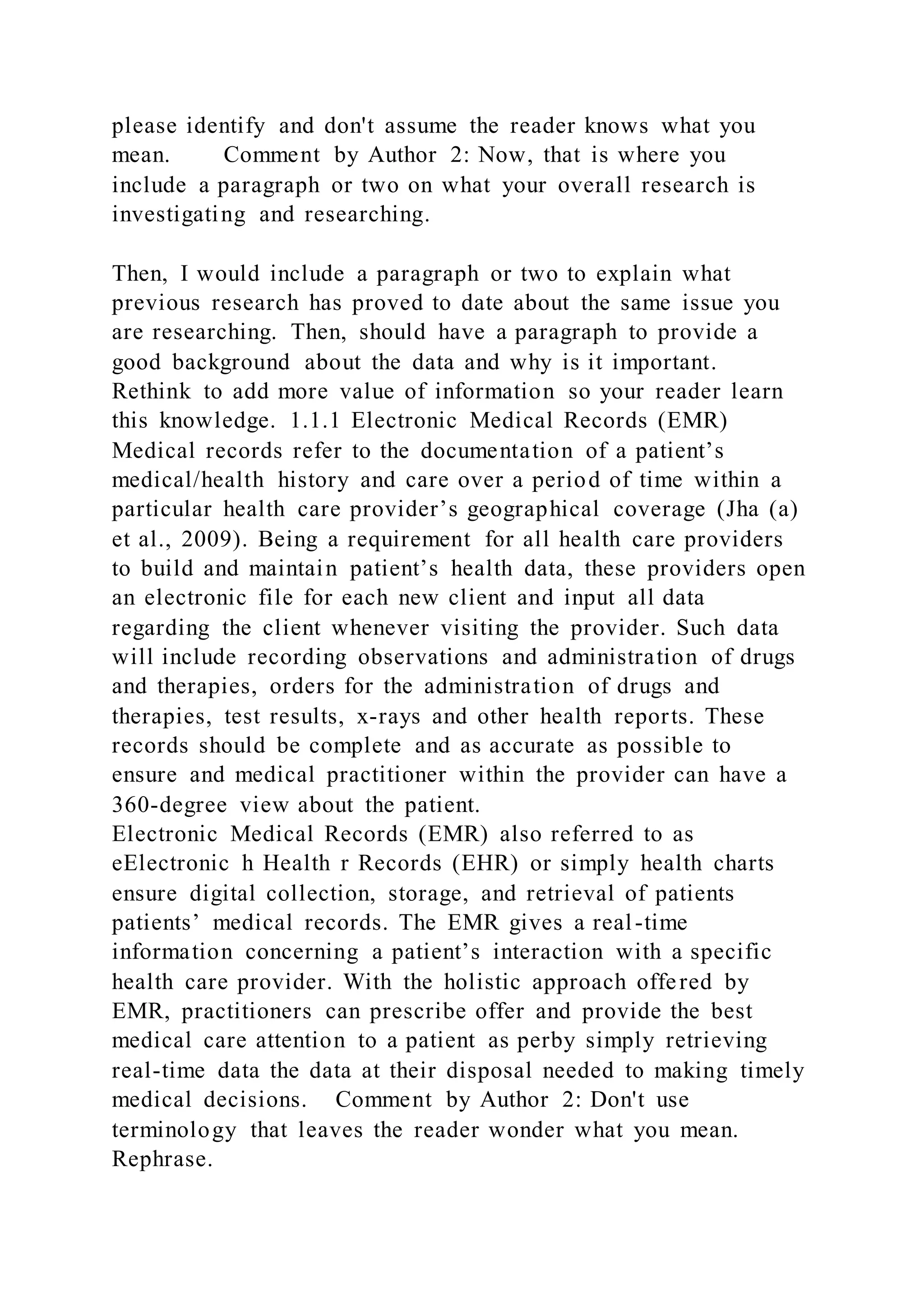 please identify and don't assume the reader knows what you
mean. Comment by Author 2: Now, that is where you
include a paragraph or two on what your overall research is
investigating and researching.
Then, I would include a paragraph or two to explain what
previous research has proved to date about the same issue you
are researching. Then, should have a paragraph to provide a
good background about the data and why is it important.
Rethink to add more value of information so your reader learn
this knowledge. 1.1.1 Electronic Medical Records (EMR)
Medical records refer to the documentation of a patient’s
medical/health history and care over a period of time within a
particular health care provider’s geographical coverage (Jha (a)
et al., 2009). Being a requirement for all health care providers
to build and maintain patient’s health data, these providers open
an electronic file for each new client and input all data
regarding the client whenever visiting the provider. Such data
will include recording observations and administration of drugs
and therapies, orders for the administration of drugs and
therapies, test results, x-rays and other health reports. These
records should be complete and as accurate as possible to
ensure and medical practitioner within the provider can have a
360-degree view about the patient.
Electronic Medical Records (EMR) also referred to as
eElectronic h Health r Records (EHR) or simply health charts
ensure digital collection, storage, and retrieval of patients
patients’ medical records. The EMR gives a real-time
information concerning a patient’s interaction with a specific
health care provider. With the holistic approach offered by
EMR, practitioners can prescribe offer and provide the best
medical care attention to a patient as perby simply retrieving
real-time data the data at their disposal needed to making timely
medical decisions. Comment by Author 2: Don't use
terminology that leaves the reader wonder what you mean.
Rephrase.
 