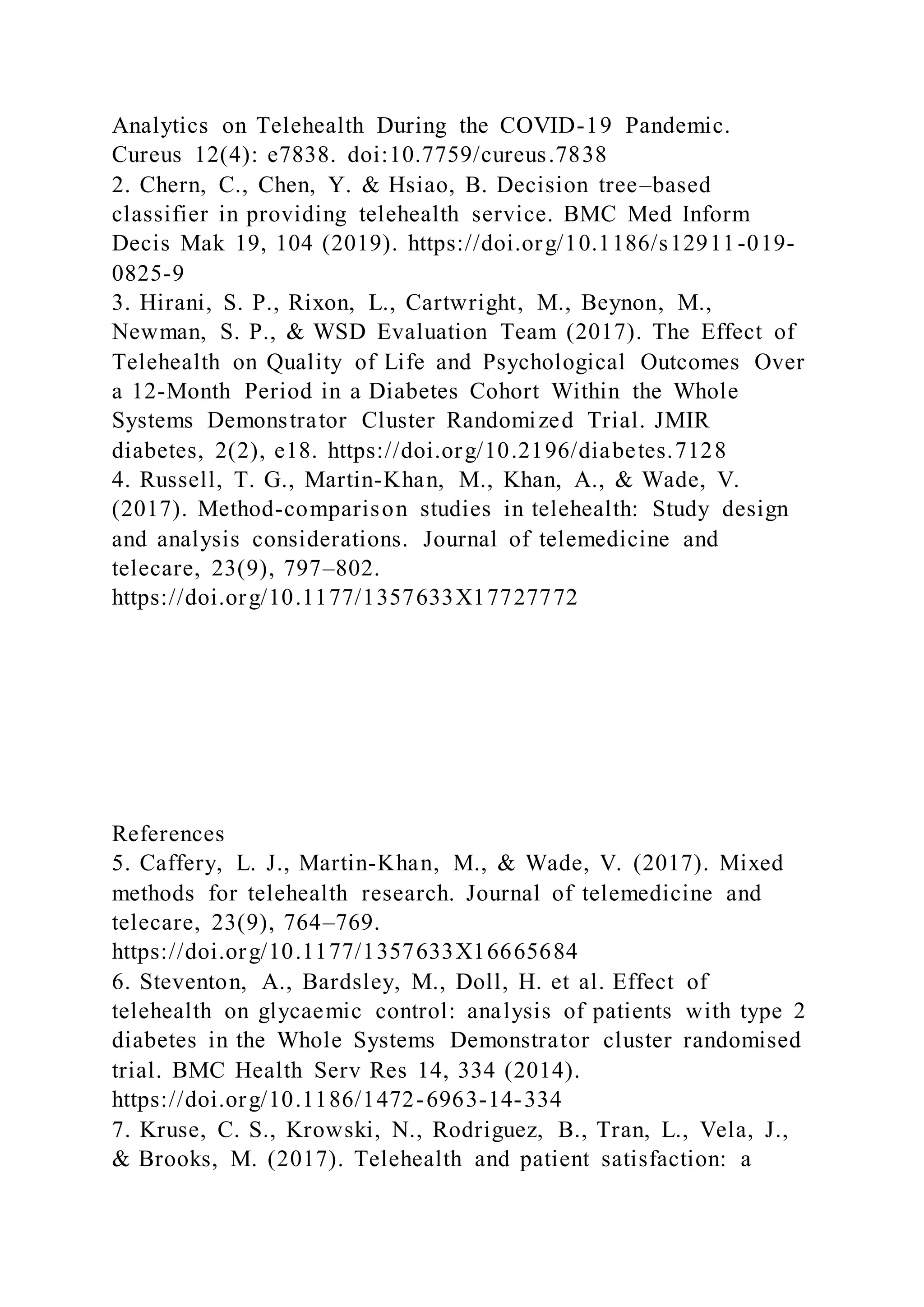Analytics on Telehealth During the COVID-19 Pandemic.
Cureus 12(4): e7838. doi:10.7759/cureus.7838
2. Chern, C., Chen, Y. & Hsiao, B. Decision tree–based
classifier in providing telehealth service. BMC Med Inform
Decis Mak 19, 104 (2019). https://doi.org/10.1186/s12911-019-
0825-9
3. Hirani, S. P., Rixon, L., Cartwright, M., Beynon, M.,
Newman, S. P., & WSD Evaluation Team (2017). The Effect of
Telehealth on Quality of Life and Psychological Outcomes Over
a 12-Month Period in a Diabetes Cohort Within the Whole
Systems Demonstrator Cluster Randomized Trial. JMIR
diabetes, 2(2), e18. https://doi.org/10.2196/diabetes.7128
4. Russell, T. G., Martin-Khan, M., Khan, A., & Wade, V.
(2017). Method-comparison studies in telehealth: Study design
and analysis considerations. Journal of telemedicine and
telecare, 23(9), 797–802.
https://doi.org/10.1177/1357633X17727772
References
5. Caffery, L. J., Martin-Khan, M., & Wade, V. (2017). Mixed
methods for telehealth research. Journal of telemedicine and
telecare, 23(9), 764–769.
https://doi.org/10.1177/1357633X16665684
6. Steventon, A., Bardsley, M., Doll, H. et al. Effect of
telehealth on glycaemic control: analysis of patients with type 2
diabetes in the Whole Systems Demonstrator cluster randomised
trial. BMC Health Serv Res 14, 334 (2014).
https://doi.org/10.1186/1472-6963-14-334
7. Kruse, C. S., Krowski, N., Rodriguez, B., Tran, L., Vela, J.,
& Brooks, M. (2017). Telehealth and patient satisfaction: a
 