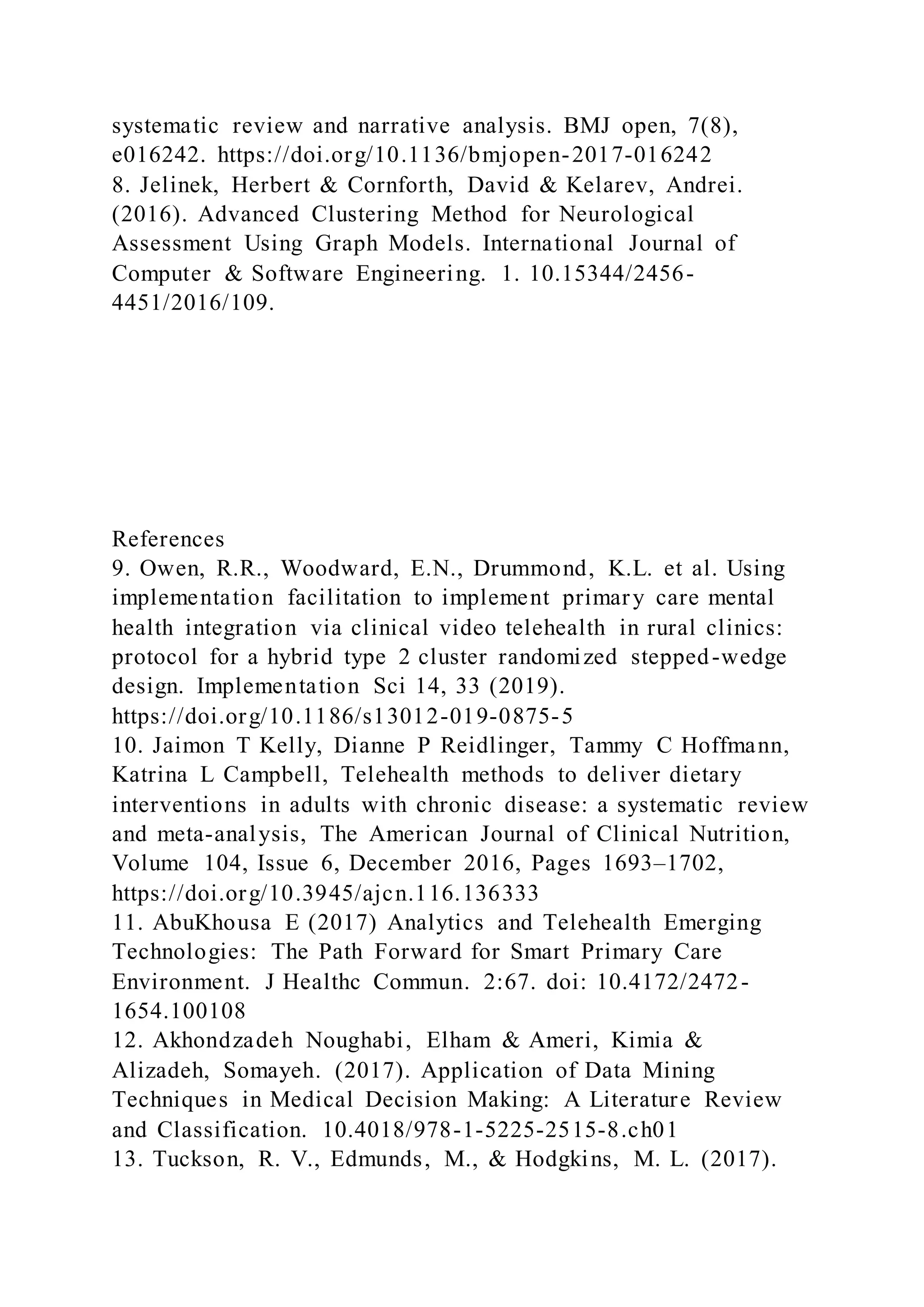 systematic review and narrative analysis. BMJ open, 7(8),
e016242. https://doi.org/10.1136/bmjopen-2017-016242
8. Jelinek, Herbert & Cornforth, David & Kelarev, Andrei.
(2016). Advanced Clustering Method for Neurological
Assessment Using Graph Models. International Journal of
Computer & Software Engineering. 1. 10.15344/2456-
4451/2016/109.
References
9. Owen, R.R., Woodward, E.N., Drummond, K.L. et al. Using
implementation facilitation to implement primary care mental
health integration via clinical video telehealth in rural clinics:
protocol for a hybrid type 2 cluster randomized stepped-wedge
design. Implementation Sci 14, 33 (2019).
https://doi.org/10.1186/s13012-019-0875-5
10. Jaimon T Kelly, Dianne P Reidlinger, Tammy C Hoffmann,
Katrina L Campbell, Telehealth methods to deliver dietary
interventions in adults with chronic disease: a systematic review
and meta-analysis, The American Journal of Clinical Nutrition,
Volume 104, Issue 6, December 2016, Pages 1693–1702,
https://doi.org/10.3945/ajcn.116.136333
11. AbuKhousa E (2017) Analytics and Telehealth Emerging
Technologies: The Path Forward for Smart Primary Care
Environment. J Healthc Commun. 2:67. doi: 10.4172/2472-
1654.100108
12. Akhondzadeh Noughabi, Elham & Ameri, Kimia &
Alizadeh, Somayeh. (2017). Application of Data Mining
Techniques in Medical Decision Making: A Literature Review
and Classification. 10.4018/978-1-5225-2515-8.ch01
13. Tuckson, R. V., Edmunds, M., & Hodgkins, M. L. (2017).
 