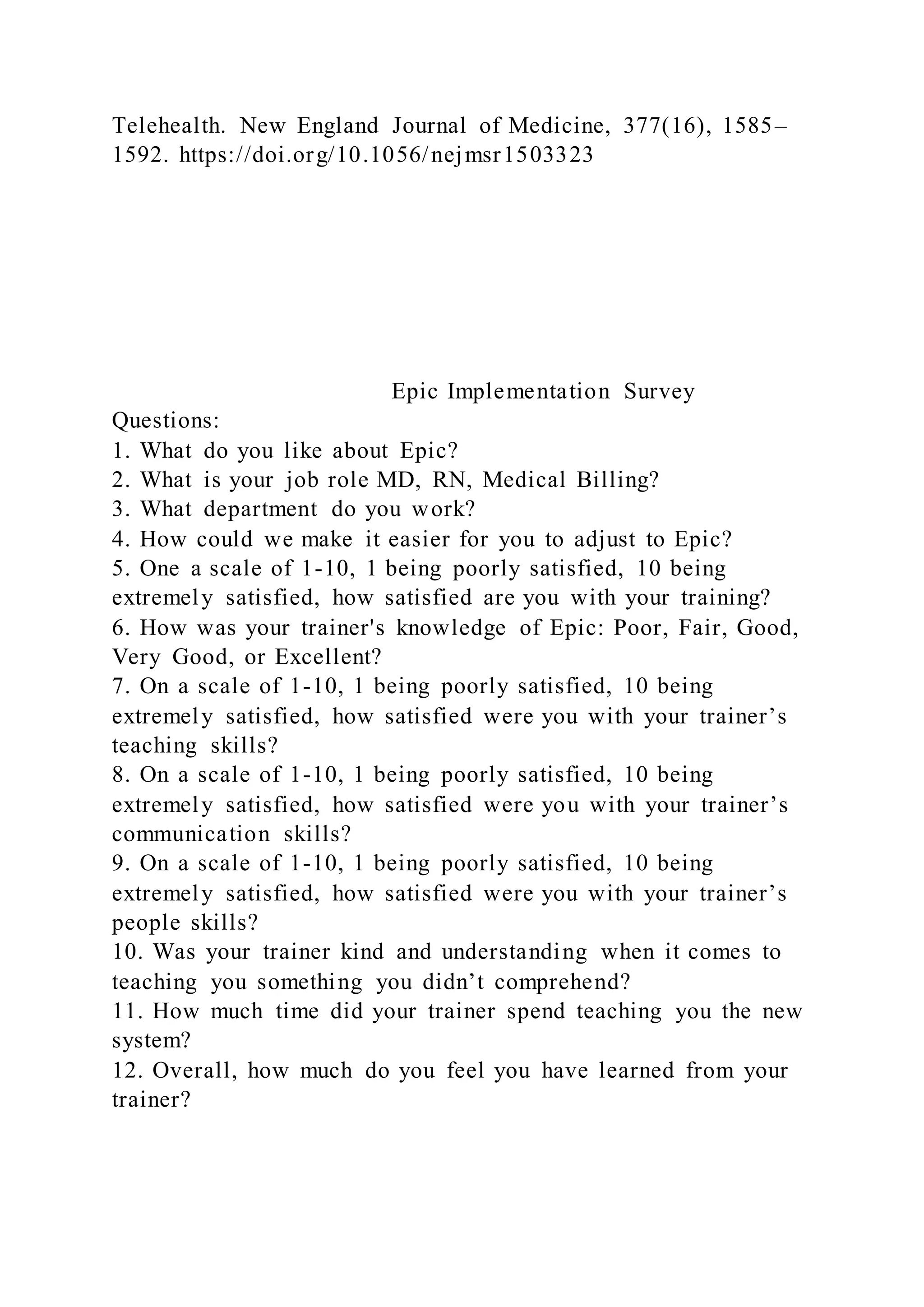 Telehealth. New England Journal of Medicine, 377(16), 1585–
1592. https://doi.org/10.1056/nejmsr1503323
Epic Implementation Survey
Questions:
1. What do you like about Epic?
2. What is your job role MD, RN, Medical Billing?
3. What department do you work?
4. How could we make it easier for you to adjust to Epic?
5. One a scale of 1-10, 1 being poorly satisfied, 10 being
extremely satisfied, how satisfied are you with your training?
6. How was your trainer's knowledge of Epic: Poor, Fair, Good,
Very Good, or Excellent?
7. On a scale of 1-10, 1 being poorly satisfied, 10 being
extremely satisfied, how satisfied were you with your trainer’s
teaching skills?
8. On a scale of 1-10, 1 being poorly satisfied, 10 being
extremely satisfied, how satisfied were you with your trainer’s
communication skills?
9. On a scale of 1-10, 1 being poorly satisfied, 10 being
extremely satisfied, how satisfied were you with your trainer’s
people skills?
10. Was your trainer kind and understanding when it comes to
teaching you something you didn’t comprehend?
11. How much time did your trainer spend teaching you the new
system?
12. Overall, how much do you feel you have learned from your
trainer?
 