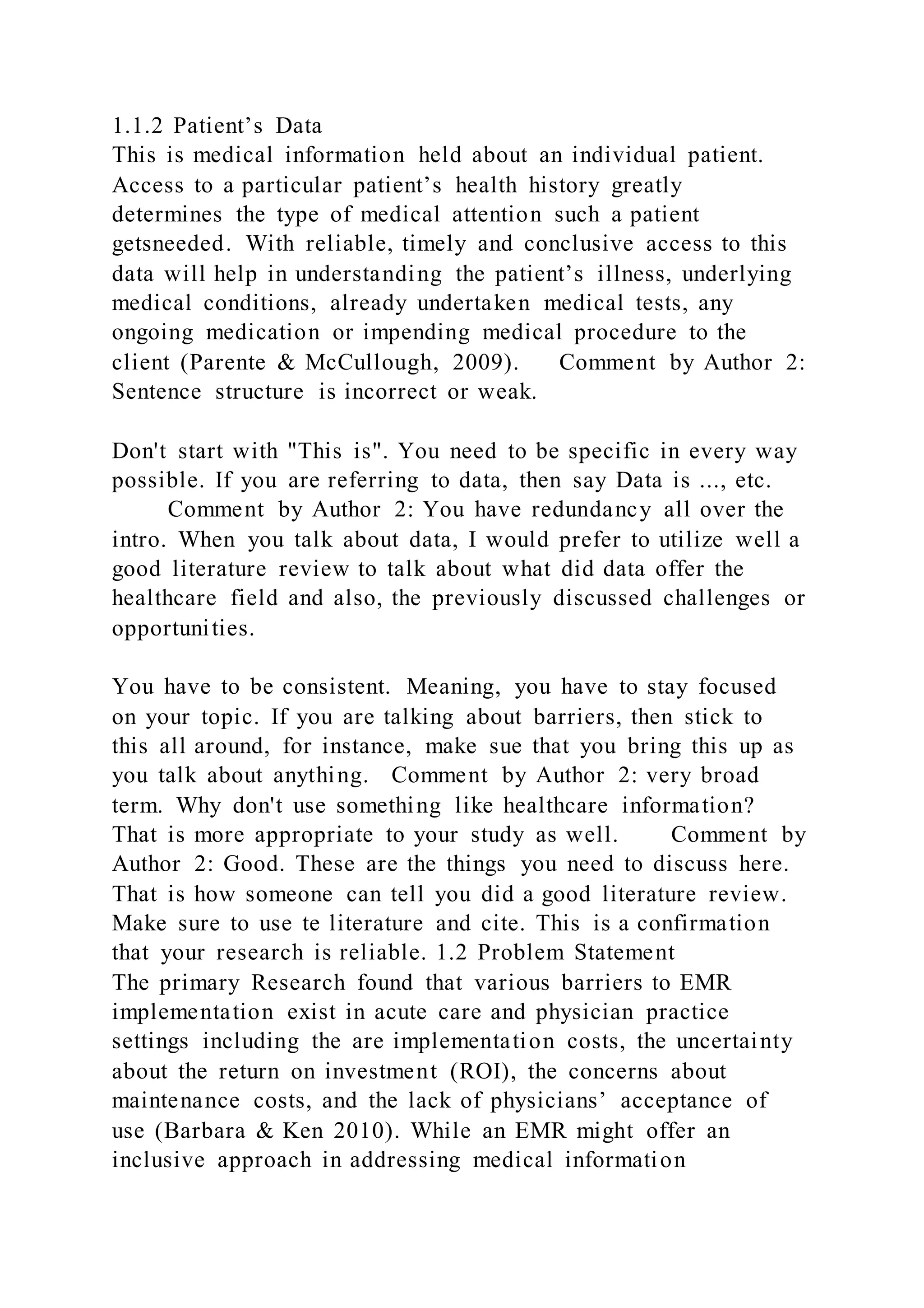 1.1.2 Patient’s Data
This is medical information held about an individual patient.
Access to a particular patient’s health history greatly
determines the type of medical attention such a patient
getsneeded. With reliable, timely and conclusive access to this
data will help in understanding the patient’s illness, underlying
medical conditions, already undertaken medical tests, any
ongoing medication or impending medical procedure to the
client (Parente & McCullough, 2009). Comment by Author 2:
Sentence structure is incorrect or weak.
Don't start with "This is". You need to be specific in every way
possible. If you are referring to data, then say Data is ..., etc.
Comment by Author 2: You have redundancy all over the
intro. When you talk about data, I would prefer to utilize well a
good literature review to talk about what did data offer the
healthcare field and also, the previously discussed challenges or
opportunities.
You have to be consistent. Meaning, you have to stay focused
on your topic. If you are talking about barriers, then stick to
this all around, for instance, make sue that you bring this up as
you talk about anything. Comment by Author 2: very broad
term. Why don't use something like healthcare information?
That is more appropriate to your study as well. Comment by
Author 2: Good. These are the things you need to discuss here.
That is how someone can tell you did a good literature review.
Make sure to use te literature and cite. This is a confirmation
that your research is reliable. 1.2 Problem Statement
The primary Research found that various barriers to EMR
implementation exist in acute care and physician practice
settings including the are implementation costs, the uncertainty
about the return on investment (ROI), the concerns about
maintenance costs, and the lack of physicians’ acceptance of
use (Barbara & Ken 2010). While an EMR might offer an
inclusive approach in addressing medical information
 