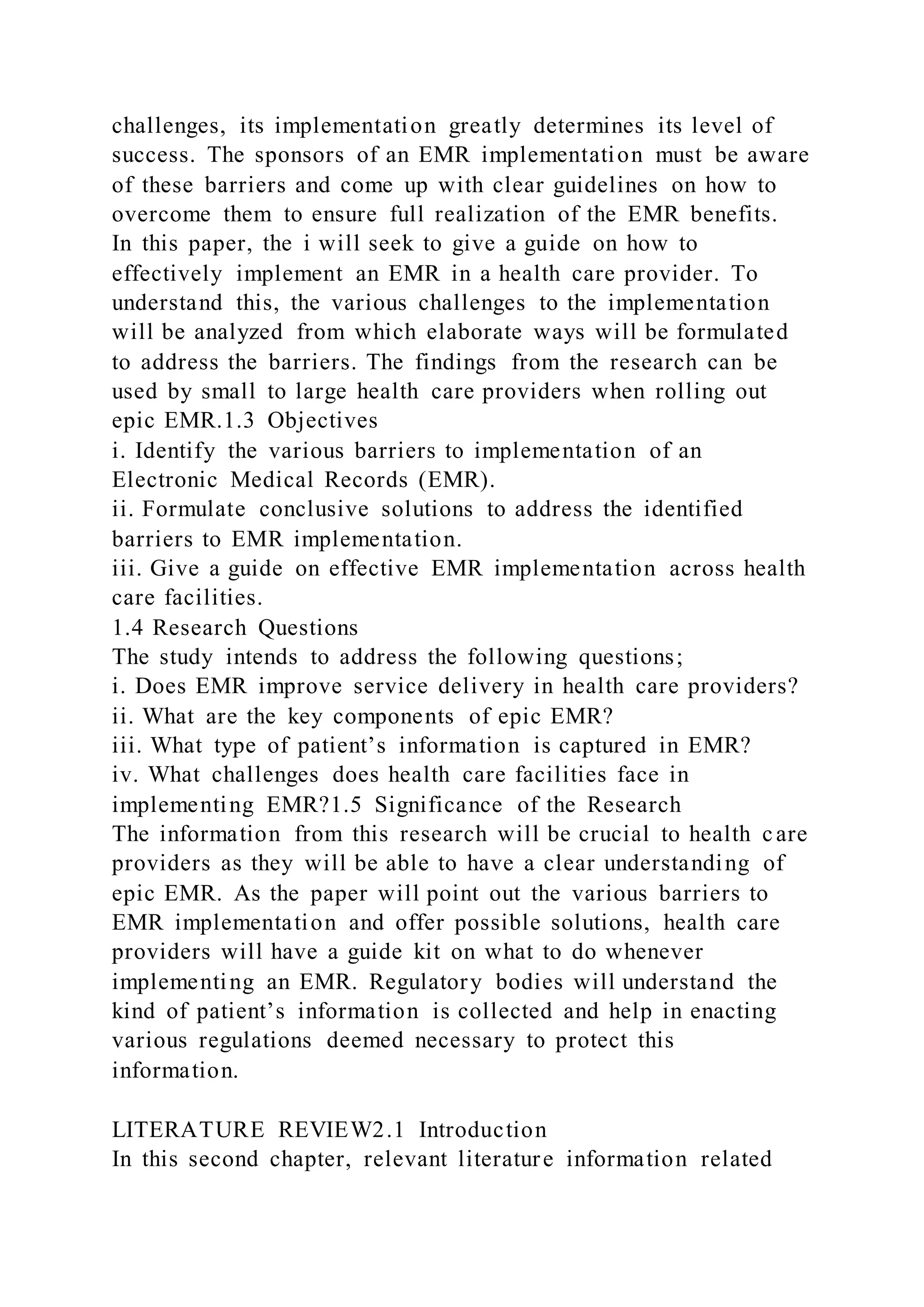 challenges, its implementation greatly determines its level of
success. The sponsors of an EMR implementation must be aware
of these barriers and come up with clear guidelines on how to
overcome them to ensure full realization of the EMR benefits.
In this paper, the i will seek to give a guide on how to
effectively implement an EMR in a health care provider. To
understand this, the various challenges to the implementation
will be analyzed from which elaborate ways will be formulated
to address the barriers. The findings from the research can be
used by small to large health care providers when rolling out
epic EMR.1.3 Objectives
i. Identify the various barriers to implementation of an
Electronic Medical Records (EMR).
ii. Formulate conclusive solutions to address the identified
barriers to EMR implementation.
iii. Give a guide on effective EMR implementation across health
care facilities.
1.4 Research Questions
The study intends to address the following questions;
i. Does EMR improve service delivery in health care providers?
ii. What are the key components of epic EMR?
iii. What type of patient’s information is captured in EMR?
iv. What challenges does health care facilities face in
implementing EMR?1.5 Significance of the Research
The information from this research will be crucial to health care
providers as they will be able to have a clear understanding of
epic EMR. As the paper will point out the various barriers to
EMR implementation and offer possible solutions, health care
providers will have a guide kit on what to do whenever
implementing an EMR. Regulatory bodies will understand the
kind of patient’s information is collected and help in enacting
various regulations deemed necessary to protect this
information.
LITERATURE REVIEW2.1 Introduction
In this second chapter, relevant literature information related
 