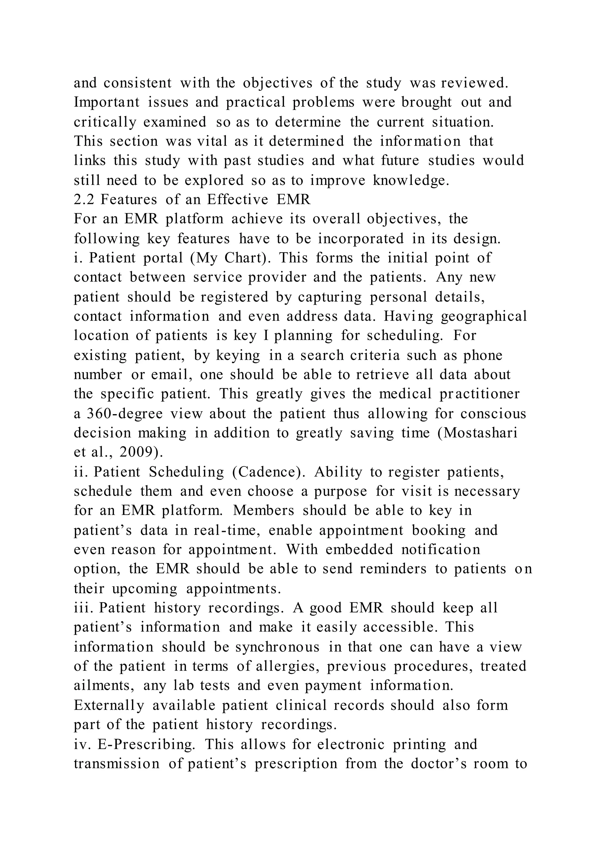 and consistent with the objectives of the study was reviewed.
Important issues and practical problems were brought out and
critically examined so as to determine the current situation.
This section was vital as it determined the information that
links this study with past studies and what future studies would
still need to be explored so as to improve knowledge.
2.2 Features of an Effective EMR
For an EMR platform achieve its overall objectives, the
following key features have to be incorporated in its design.
i. Patient portal (My Chart). This forms the initial point of
contact between service provider and the patients. Any new
patient should be registered by capturing personal details,
contact information and even address data. Having geographical
location of patients is key I planning for scheduling. For
existing patient, by keying in a search criteria such as phone
number or email, one should be able to retrieve all data about
the specific patient. This greatly gives the medical practitioner
a 360-degree view about the patient thus allowing for conscious
decision making in addition to greatly saving time (Mostashari
et al., 2009).
ii. Patient Scheduling (Cadence). Ability to register patients,
schedule them and even choose a purpose for visit is necessary
for an EMR platform. Members should be able to key in
patient’s data in real-time, enable appointment booking and
even reason for appointment. With embedded notification
option, the EMR should be able to send reminders to patients on
their upcoming appointments.
iii. Patient history recordings. A good EMR should keep all
patient’s information and make it easily accessible. This
information should be synchronous in that one can have a view
of the patient in terms of allergies, previous procedures, treated
ailments, any lab tests and even payment information.
Externally available patient clinical records should also form
part of the patient history recordings.
iv. E-Prescribing. This allows for electronic printing and
transmission of patient’s prescription from the doctor’s room to
 
