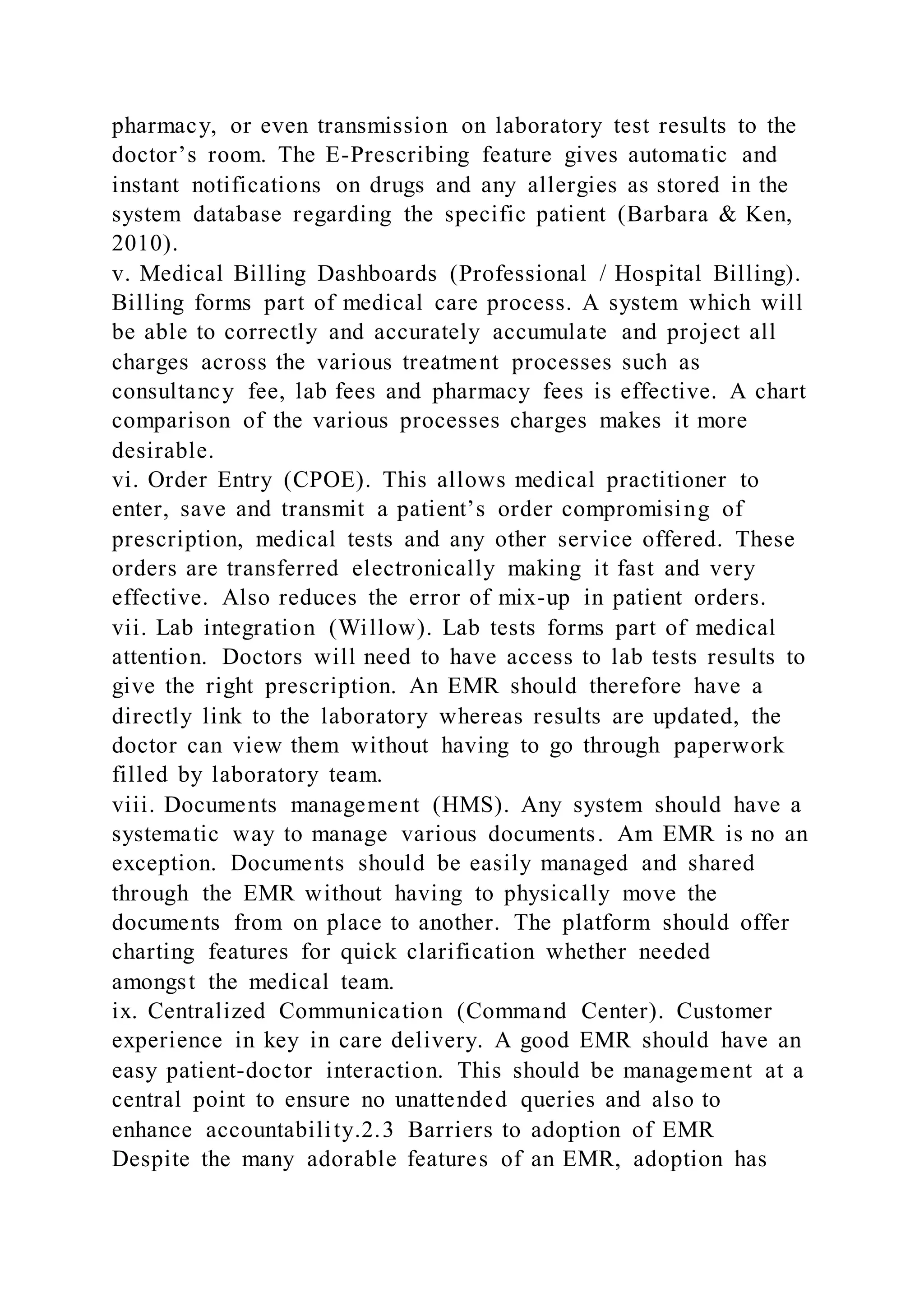 pharmacy, or even transmission on laboratory test results to the
doctor’s room. The E-Prescribing feature gives automatic and
instant notifications on drugs and any allergies as stored in the
system database regarding the specific patient (Barbara & Ken,
2010).
v. Medical Billing Dashboards (Professional / Hospital Billing).
Billing forms part of medical care process. A system which will
be able to correctly and accurately accumulate and project all
charges across the various treatment processes such as
consultancy fee, lab fees and pharmacy fees is effective. A chart
comparison of the various processes charges makes it more
desirable.
vi. Order Entry (CPOE). This allows medical practitioner to
enter, save and transmit a patient’s order compromising of
prescription, medical tests and any other service offered. These
orders are transferred electronically making it fast and very
effective. Also reduces the error of mix-up in patient orders.
vii. Lab integration (Willow). Lab tests forms part of medical
attention. Doctors will need to have access to lab tests results to
give the right prescription. An EMR should therefore have a
directly link to the laboratory whereas results are updated, the
doctor can view them without having to go through paperwork
filled by laboratory team.
viii. Documents management (HMS). Any system should have a
systematic way to manage various documents. Am EMR is no an
exception. Documents should be easily managed and shared
through the EMR without having to physically move the
documents from on place to another. The platform should offer
charting features for quick clarification whether needed
amongst the medical team.
ix. Centralized Communication (Command Center). Customer
experience in key in care delivery. A good EMR should have an
easy patient-doctor interaction. This should be management at a
central point to ensure no unattended queries and also to
enhance accountability.2.3 Barriers to adoption of EMR
Despite the many adorable features of an EMR, adoption has
 