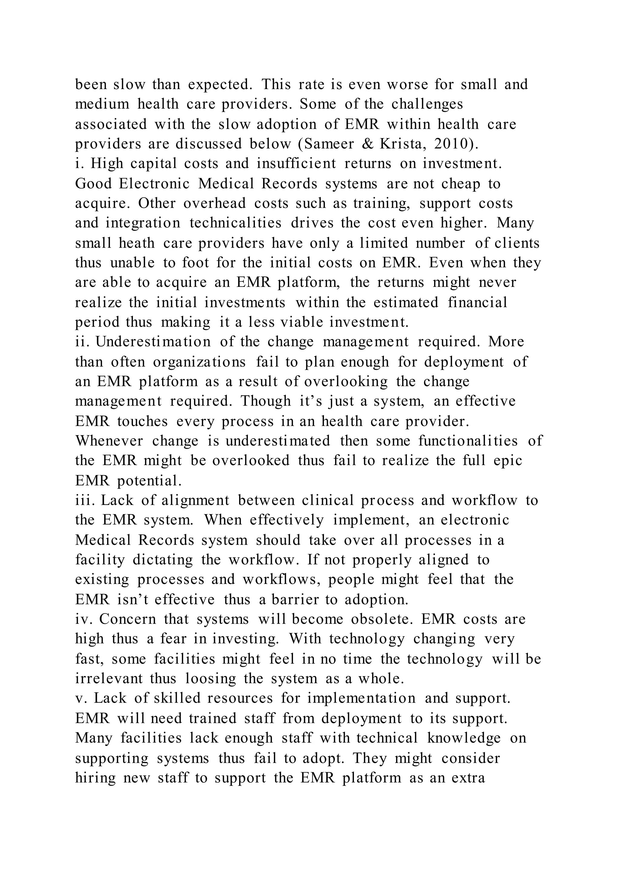 been slow than expected. This rate is even worse for small and
medium health care providers. Some of the challenges
associated with the slow adoption of EMR within health care
providers are discussed below (Sameer & Krista, 2010).
i. High capital costs and insufficient returns on investment.
Good Electronic Medical Records systems are not cheap to
acquire. Other overhead costs such as training, support costs
and integration technicalities drives the cost even higher. Many
small heath care providers have only a limited number of clients
thus unable to foot for the initial costs on EMR. Even when they
are able to acquire an EMR platform, the returns might never
realize the initial investments within the estimated financial
period thus making it a less viable investment.
ii. Underestimation of the change management required. More
than often organizations fail to plan enough for deployment of
an EMR platform as a result of overlooking the change
management required. Though it’s just a system, an effective
EMR touches every process in an health care provider.
Whenever change is underestimated then some functionalities of
the EMR might be overlooked thus fail to realize the full epic
EMR potential.
iii. Lack of alignment between clinical process and workflow to
the EMR system. When effectively implement, an electronic
Medical Records system should take over all processes in a
facility dictating the workflow. If not properly aligned to
existing processes and workflows, people might feel that the
EMR isn’t effective thus a barrier to adoption.
iv. Concern that systems will become obsolete. EMR costs are
high thus a fear in investing. With technology changing very
fast, some facilities might feel in no time the technology will be
irrelevant thus loosing the system as a whole.
v. Lack of skilled resources for implementation and support.
EMR will need trained staff from deployment to its support.
Many facilities lack enough staff with technical knowledge on
supporting systems thus fail to adopt. They might consider
hiring new staff to support the EMR platform as an extra
 