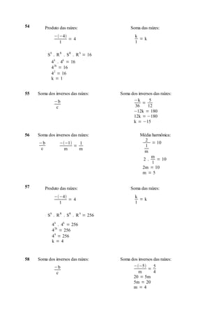 54       Produto das raízes:              Soma das raízes:
                 −−4                       k
                       = 4                     =k
                   1                         1

            S       R    R       S
          S . R . S . R = 16
            4 k . 4k = 16
            4 2k = 16
            4 2 = 16
            k=1


55   Soma dos inversos das raízes:   Soma dos inversos das raízes:
                 −b                        −k        5
                                                =
                  c                         36      12
                                           −12k = 180
                                           12k = −180
                                           k = −15

56   Soma dos inversos das raízes:              Média harmônica:
                                                  2
     −b             −−1   1                         = 10
                          =                       1
      c               m     m
                                                  m
                                                     m
                                                 2 .     = 10
                                                      1
                                                 2m = 10
                                                 m =5


57       Produto das raízes:              Soma das raízes:
                 −−4                       k
                       = 4                     =k
                   1                         1

            S       R    R       S
          S . R . S . R = 256

                4 k . 4k = 256
                4 2k = 256
                4 8 = 256
                k=4



58   Soma dos inversos das raízes:   Soma dos inversos das raízes:
                 −b                        −−5       5
                                                    =
                  c                           m        4
                                           20 = 5m
                                           5m = 20
                                           m =4
 