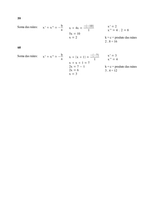 59

Soma das raízes:                    b              −−10         x' = 2
                   x '  x '' = −       x  4x =
                                    a                1            x '' = 4 . 2 = 8
                                        5x = 10
                                        x=2                     k = c = produto das raízes
                                                                2 . 8 = 16
60

Soma das raízes:                    b                   −−7     x' = 3
                   x '  x '' = −       x  x  1 =
                                    a                     1       x '' = 4
                                        xx1=7
                                        2x = 7 − 1              k = c = produto das raízes
                                        2x = 6                  3 . 4 = 12
                                        x=3
 