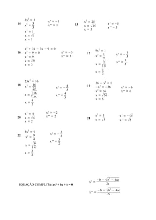 3x 2 = 3        x ' = −1                        2
                                                    x = 25
14         3                                   15                          x ' = −5
     x2 =            x '' = 1                       x =  25
           3                                                               x '' = 5
      2                                             x=5
     x =1
     x = 1
     x=1


     x 2  3x − 3x − 9 = 0
                                                               9x 2 = 1
16   x2 − 9 = 0                    x ' = −3              17           1                       1
                                                                                 x' =−
     x2 = 9                        x '' = 3                    x2 =                           3
                                                                      9
     x = 9                                                                               1
     x=3                                                       x=
                                                                     1
                                                                      1
                                                                       9
                                                                                  x'' =
                                                                                          3

                                                               x=
                                                                     3

     25x 2 = 16
                                                               36 − x2 = 0
18          16                             4             19
     x2 =                    x' = −                            −x 2 = −36               x ' = −6
            25                             5                   x 2 = 36                 x '' = 6
     x=
          4
             16
             25
                             x '' =
                                       4
                                       5
                                                               x =  36
                                                               x=6
     x=
           5

     x2 = 4        x ' = −2
                   x '' = 2                                    x2 = 5                  x ' = − 5
20   x = 4                                              21    x = 5                  x ' ' = 5
     x=2


     4x 2 = 9                      3
             9        x' = −
22                                 2
     x2 =
             4                 3
                      x '' =
     x=
          3
             9
             4
                               2

     x=
           2




                                                          x' =
                                                                   −b −    b2 − 4ac
EQUAÇÃO COMPLETA: ax² + bx + c = 0                                         2a

                                                                   −b   b 2 − 4ac
                                                          x '' =
                                                                         2a
 