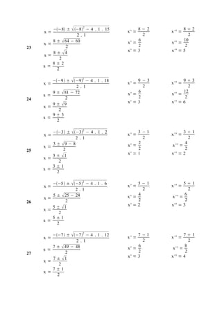 −−8 ±  −82 − 4 . 1 . 15        8−2          82
     x=                                  x' =        x '' =
                      2.1                       2             2
          8 ±  64 − 60                       6            10
     x=                                  x' =        x'' =
23               2                            2             2
          8 ± 4                         x' = 3      x'' = 5
     x=
              2
          8±2
     x=
            2

        −−9 ±  −92 − 4 . 1 . 18          9−3          93
     x=                                  x' =        x '' =
                    2. 1                        2             2
        9 ±  81 − 72                         6            12
     x=                                  x' =        x'' =
24            2                               2             2
        9 ± 9                           x' = 3      x'' = 6
     x=
           2
        9±3
     x=
          2

          −−3 ±  −32 − 4 . 1 . 2         3 −1          31
     x=                                  x' =        x '' =
                     2 .1                       2             2
          3 ± 9 − 8                          2             4
     x=                                  x' =        x '' =
25             2                              2             2
          3 ± 1                         x' = 1      x'' = 2
     x=
             2
          3±1
     x=
            2

        −−5 ± −52 − 4 . 1 . 6            5−1           51
     x=                                  x' =        x '' =
                   2.1                          2             2
        5 ±  25 − 24                         4             6
     x=                                  x' =        x '' =
26            2                               2             2
        5 ± 1                           x' = 2      x'' = 3
     x=
           2
        5±1
     x=
          2

          −−7 ±  −72 − 4 . 1 . 12        7 −1          71
     x=                                  x' =        x '' =
                     2 .1                       2              2
          7 ±  49 − 48                       6              8
     x=                                  x' =         x'' =
27              2                             2              2
          7 ± 1                         x' = 3      x '' = 4
     x=
             2
          7±1
     x=
            2
 
