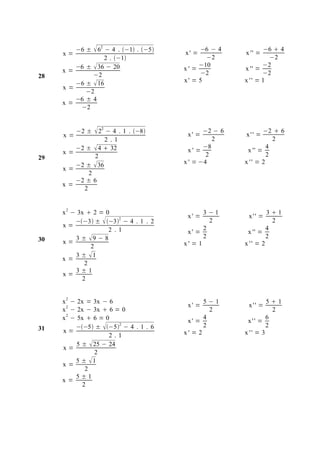 −6 ±  62 − 4 . −1 . −5           −6 − 4           −6  4
     x=                                 x' =            x '' =
                  2 . −1                     −2                −2
        −6 ±  36 − 20                       −10               −2
     x=                                 x' =            x '' =
28           −2                               −2               −2
        −6 ±  16                       x' = 5          x '' = 1
     x=
           −2
        −6 ± 4
     x=
         −2



     x=
          −2 ±    22 − 4 . 1 . −8     x' =
                                               −2 − 6
                                                        x'' =
                                                                −2  6
                  2 .1                            2                2
        −2 ±  4  32                          −8                4
     x=                                   x' =           x '' =
29            2                                 2                2
        −2 ±  36                       x ' = −4        x '' = 2
     x=
            2
        −2 ± 6
     x=
          2


     x 2 − 3x  2 = 0                          3−1               31
                                         x' =            x'' =
          −−3 ±  −32 − 4 . 1 . 2            2                 2
     x=                                        2                 4
                     2 .1                x' =            x '' =
30        3 ± 9 − 8                           2                 2
     x=                                 x' = 1          x '' = 2
               2
          3 ± 1
     x=
             2
          3±1
     x=
            2


     x 2 − 2x = 3x − 6                         5−1               51
                                         x' =            x'' =
     x 2 − 2x − 3x  6 = 0                       2                 2
     x 2 − 5x  6 = 0                    x' =
                                               4
                                                         x'' =
                                                                 6
31        −−5 ± −52 − 4 . 1 . 6           2                 2
     x=                                 x' = 2          x '' = 3
                      2.1
           5 ±  25 − 24
     x=
                 2
          5 ± 1
     x=
              2
          5±1
     x=
             2
 