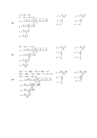 2
     x = 9x − 18                                    9−3              9 3
      2                                       x' =           x'' =
     x − 9x  18 = 0                                  2                2
        −−9 ±  −92 − 4 . 1 . 18                6               12
     x=                                       x' =           x '' =
32                  2.1                             2                2
        9 ±  81 − 72                        x' = 3         x '' = 6
     x=
              2
         9 ± 9
     x=
            2
        9±3
     x=
           2



          2
     8x − 6x − 1 = 0                              6−2                62
                                             x' =           x '' =
         −−6 ± −6 − 4 . 1 . 8
                       2
                                                     16                16
      x=                                           4                 8
                    2 .8                     x' =           x '' =
33       6 ±  36 − 32                            16                16
      x=                                          1                  1
              16                             x' =            x '' =
                                                  4                  2
         6 ± 4
     x=
           16
         6±2
     x=
          16
              2
     12x − 5  40x − 72x = 30x − 15               62 − 58          62  58
                                             x' =           x'' =
     12x 2  40x − 72x − 30x − 5  15 = 0            24               24
     12x 2 − 62x  10 = 0                    x' =
                                                   4
                                                            x '' =
                                                                   120
34         −−62 ±  −622 − 4 . 12 . 10         24              24
      x=                                           1          x'' = 5
                        2 . 12               x' =
                                                   6
           62 ±  3.844 − 480
      x=
                   24
           62 ±  3.364
      x=
                24
           62 ± 58
      x=
              24
 