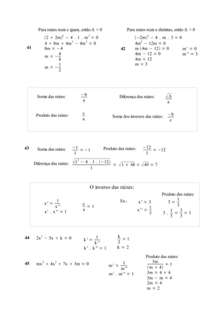 Para raízes reais e iguais, então Δ = 0                   Para raízes reais e distintas, então Δ > 0
               2  2m2 − 4 . 1 . m 2 = 0                            −2m2 − 4 . m . 3 = 0
               4  8m  4m 2 − 4m 2 = 0                               4m2 − 12m = 0
 41            8m = −4                                       42       m  4m − 12 = 0       m' = 0
                     4                                                4m − 12 = 0            m'' = 3
               m =−
                     8                                                4m = 12
                     1                                                m=3
               m =−
                     2




        Soma das raízes:           −b                        Diferença das raízes:       Δ
                                    a                                                      a

                                    c
       Produto das raízes:                             Soma dos inversos das raízes: −b
                                    a                                                 c




43      Soma das raízes:       −1                 Produto das raízes:      −12
                                  = −1                                         = −12
                                1                                           1

      Diferença das raízes:    1 2 − 4   . 1 . −12
                                                      =    1  48 =  49 = 7
                                           1



                                          O inverso das raízes:
                                                                                       Produto das raízes:
                      1                                      Ex.:                              1
               x' =                 c                                    x' = 3           3=
                     x''              =1                                                       3
                                    a                                          1
               x' . x '' = 1                                            x '' =             1     3
                                                                               3       3. = =1
                                                                                           3     3



44     2x 2 − 5x  k = 0                     1            k
                                    k' =                    =1
                                            k ''          2
                                     k ' . k '' = 1       k=2

                                                                             Produto das raízes:
45         2          2
                                                             1                   3m
       mx  4x  7x  3m = 0                          m' =                             =1
                                                            m ''               m  4
                                                      m' . m'' = 1           3m = 4  4
                                                                             3m − m = 4
                                                                             2m = 4
                                                                             m =2
 