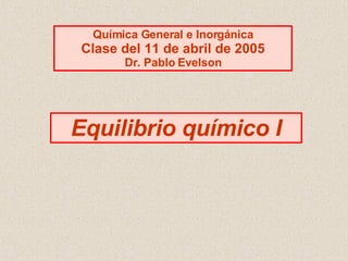 Equilibrio químico I Química General e Inorgánica Clase del 11 de abril de 2005 Dr. Pablo Evelson 