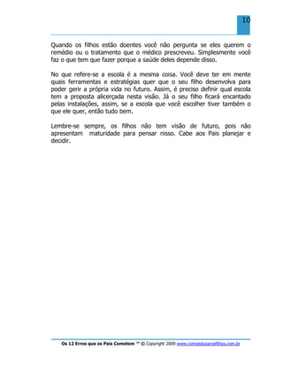 Os 12 Erros que os Pais Cometem ™ © Copyright 2009 www.comoeducarosfilhos.com.br
10
Quando os filhos estão doentes você não pergunta se eles querem o
remédio ou o tratamento que o médico prescreveu. Simplesmente você
faz o que tem que fazer porque a saúde deles depende disso.
No que refere-se a escola é a mesma coisa. Você deve ter em mente
quais ferramentas e estratégias quer que o seu filho desenvolva para
poder gerir a própria vida no futuro. Assim, é preciso definir qual escola
tem a proposta alicerçada nesta visão. Já o seu filho ficará encantado
pelas instalações, assim, se a escola que você escolher tiver também o
que ele quer, então tudo bem.
Lembre-se sempre, os filhos não tem visão de futuro, pois não
apresentam maturidade para pensar nisso. Cabe aos Pais planejar e
decidir.
 