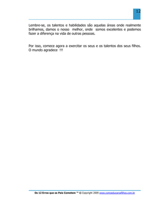 Os 12 Erros que os Pais Cometem ™ © Copyright 2009 www.comoeducarosfilhos.com.br
12
Lembre-se, os talentos e habilidades são aquelas áreas onde realmente
brilhamos, damos o nosso melhor, onde somos excelentes e podemos
fazer a diferença na vida de outras pessoas.
Por isso, comece agora a exercitar os seus e os talentos dos seus filhos.
O mundo agradece !!!
 