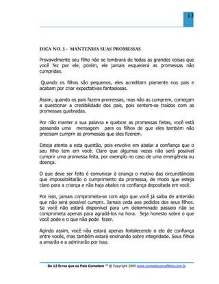 Os 12 Erros que os Pais Cometem ™ © Copyright 2009 www.comoeducarosfilhos.com.br
13
DICA NO. 5 - MANTENHA SUAS PROMESSAS
Provavelmente seu filho não se lembrará de todas as grandes coisas que
você fez por ele, porém, ele jamais esquecerá as promessas não
cumpridas.
Quando os filhos são pequenos, eles acreditam piamente nos pais e
acabam por criar expectativas fantasiosas.
Assim, quando os pais fazem promessas, mas não as cumprem, começam
a questionar a credibilidade dos pais, pois sentem-se traídos com as
promessas quebradas.
Por não manter a sua palavra e quebrar as promessas feitas, você está
passando uma mensagem para os filhos de que eles também não
precisam cumprir as promessas que eles fizerem.
Esteja atento a esta questão, pois envolve em abalar a confiança que o
seu filho tem em você. Claro que algumas vezes não será possível
cumprir uma promessa feita, por exemplo no caso de uma emergência ou
doença.
O que deve ser feito é comunicar à criança o motivo das circunstâncias
que impossibilitarão o cumprimento da promessa, de modo que esteja
claro para a criança e não haja abalos na confiança depositada em você.
Por isso, jamais comprometa-se com algo que você já saiba de antemão
que não será possível cumprir. Jamais ceda aos pedidos dos seus filhos.
Se você não estará disponível para um determinado passeio não se
comprometa apenas para agradá-los na hora. Seja honesto sobre o que
você pode e o que não pode fazer.
Agindo assim, você não estará apenas fortalecendo o elo de confiança
entre vocês, mas também estará ensinando sobre integridade. Seus filhos
a amarão e a admirarão por isso.
 
