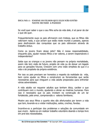 Os 12 Erros que os Pais Cometem ™ © Copyright 2009 www.comoeducarosfilhos.com.br
14
DICA NO. 6 - ENSINE OS FILHOS QUE ELES NÃO ESTÃO
NESTE MUNDO A PASSEIO
Se você quer saber o que o seu filho acha da vida dele, é só parar de dar
o que ele quer.
Frequentemente ouço os pais afirmarem com tristeza, que os filhos não
valorizam nada, e que acham que estão neste mundo a passeio, apenas
para desfrutarem das conquistas que os pais obtiveram através de
trabalho árduo.
Como os jovens ficam desse jeito? Não é nossa responsabilidade,
enquanto pais, ajudar nossos filhos a ter valores, a serem responsáveis e
independentes?
Saiba que as crianças e os jovens não pensam na própria mortalidade,
assim não tem visão de futuro, projeto de vida ou de deixar um legado
para as gerações futuras. Crescem com uma visão simplista do que é a
vida e do propósito da própria existência.
Por isso os pais precisam ser honestos a respeito da realidade da vida,
bem como ajudar os filhos a construírem as ferramentas que serão
necessárias para que cheguem a vida adulta preparados para enfrentar
várias adversidades.
A vida adulta vai requerer adultos que tenham ética, caráter e que
contribuam com o mundo, ajudando a aliviar as misérias humanas. Para
isso é necessário que os pais invistam na construção de um lar
fortalecido, pelo amor, compreensão e valores familiares.
Mostre aos seus filhos o quanto eles são afortunados por terem a vida
que tem, levando-os a visitar instituições, asilos, creches, favelas.
Incentive-os a participar dos problemas e soluções da comunidade em
que vivem. Apóie-os em realizar trabalho voluntário doando o tempo livre
em prol dos necessitados.
 