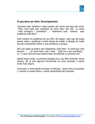 Os 12 Erros que os Pais Cometem ™ © Copyright 2009 www.comoeducarosfilhos.com.br
16
O que deve ser feito: Encorajamento
Encoraje cada tentativa e cada sucesso, por menor que seja, tais como:
`Filho, você pode ficar orgulhoso de como lidou com isso` ou ainda
`Você conseguiu ! Comemore” , “ Realmente você resolveu esse
problema muito bem."
Evite resolver os problemas do seu filho. Dê espaço para que ele possa
pensar sobre o problema e tenha tempo de avaliar a situação de modo
que ele compreenda melhor o que aconteceu, e porque.
Dê o seu apoio ouvindo-o sem julgamento. Evite dizer " Eu acho que você
deveria..... " , ao invés disso, use a frase " Diga-me o que aconteceu, "
ou " O que você acha que poderia fazer de diferente na próxima vez? `
Agindo desse modo, na próxima situação que o seu filho enfrentar, tenha
certeza, ele já terá algumas ferramentas de como proceder e estará
muito mais seguro.
Como pais, é nossa tarefa encorajar os esforços, assim como os sucessos
e ensinar os nossos filhos a extrair aprendizado dos fracassos.
 