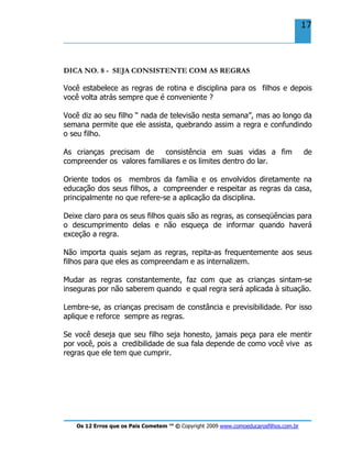 Os 12 Erros que os Pais Cometem ™ © Copyright 2009 www.comoeducarosfilhos.com.br
17
DICA NO. 8 - SEJA CONSISTENTE COM AS REGRAS
Você estabelece as regras de rotina e disciplina para os filhos e depois
você volta atrás sempre que é conveniente ?
Você diz ao seu filho “ nada de televisão nesta semana”, mas ao longo da
semana permite que ele assista, quebrando assim a regra e confundindo
o seu filho.
As crianças precisam de consistência em suas vidas a fim de
compreender os valores familiares e os limites dentro do lar.
Oriente todos os membros da família e os envolvidos diretamente na
educação dos seus filhos, a compreender e respeitar as regras da casa,
principalmente no que refere-se a aplicação da disciplina.
Deixe claro para os seus filhos quais são as regras, as conseqüências para
o descumprimento delas e não esqueça de informar quando haverá
exceção a regra.
Não importa quais sejam as regras, repita-as frequentemente aos seus
filhos para que eles as compreendam e as internalizem.
Mudar as regras constantemente, faz com que as crianças sintam-se
inseguras por não saberem quando e qual regra será aplicada à situação.
Lembre-se, as crianças precisam de constância e previsibilidade. Por isso
aplique e reforce sempre as regras.
Se você deseja que seu filho seja honesto, jamais peça para ele mentir
por você, pois a credibilidade de sua fala depende de como você vive as
regras que ele tem que cumprir.
 
