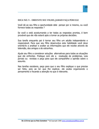 Os 12 Erros que os Pais Cometem ™ © Copyright 2009 www.comoeducarosfilhos.com.br
18
DICA NO. 9 - ORIENTE SEU FILHO, JAMAIS FAÇA POR ELE
Você dá ao seu filho a oportunidade dele pensar por si mesmo, ou você
fornece todas as respostas ?
Se você o está acostumando a ter todas as respostas prontas, é bem
provável que ele não estará apto a tomar as próprias decisões.
Sua tarefa enquanto pai é tornar seu filho um adulto independente e
responsável. Para que seu filho desenvolva esta habilidade você deve
orientá-lo a analisar e avaliar as informações que ele recebe através da
televisão, dos amigos e de estranhos.
Ajude seu filho a considerar soluções alternativas para todas as situações
que ele enfrentar. Pratique com ele a resolução de problemas. Leia
jornais ou revistas e peça para que ele compartilhe a opinião sobre o
assunto.
Nas tarefas escolares, peça para que o seu filho explique o que precisa
ser feito, pois ao ter que lhe explicar, ele acaba organizando o
pensamento e focando a atenção no que é relevante.
 