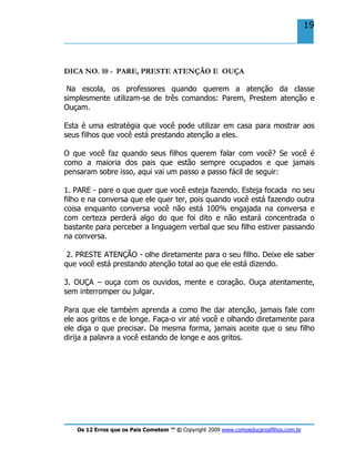 Os 12 Erros que os Pais Cometem ™ © Copyright 2009 www.comoeducarosfilhos.com.br
19
DICA NO. 10 - PARE, PRESTE ATENÇÃO E OUÇA
Na escola, os professores quando querem a atenção da classe
simplesmente utilizam-se de três comandos: Parem, Prestem atenção e
Ouçam.
Esta é uma estratégia que você pode utilizar em casa para mostrar aos
seus filhos que você está prestando atenção a eles.
O que você faz quando seus filhos querem falar com você? Se você é
como a maioria dos pais que estão sempre ocupados e que jamais
pensaram sobre isso, aqui vai um passo a passo fácil de seguir:
1. PARE - pare o que quer que você esteja fazendo. Esteja focada no seu
filho e na conversa que ele quer ter, pois quando você está fazendo outra
coisa enquanto conversa você não está 100% engajada na conversa e
com certeza perderá algo do que foi dito e não estará concentrada o
bastante para perceber a linguagem verbal que seu filho estiver passando
na conversa.
2. PRESTE ATENÇÃO - olhe diretamente para o seu filho. Deixe ele saber
que você está prestando atenção total ao que ele está dizendo.
3. OUÇA – ouça com os ouvidos, mente e coração. Ouça atentamente,
sem interromper ou julgar.
Para que ele também aprenda a como lhe dar atenção, jamais fale com
ele aos gritos e de longe. Faça-o vir até você e olhando diretamente para
ele diga o que precisar. Da mesma forma, jamais aceite que o seu filho
dirija a palavra a você estando de longe e aos gritos.
 