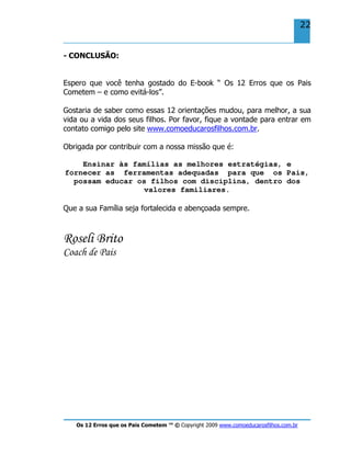 Os 12 Erros que os Pais Cometem ™ © Copyright 2009 www.comoeducarosfilhos.com.br
22
- CONCLUSÃO:
Espero que você tenha gostado do E-book “ Os 12 Erros que os Pais
Cometem – e como evitá-los”.
Gostaria de saber como essas 12 orientações mudou, para melhor, a sua
vida ou a vida dos seus filhos. Por favor, fique a vontade para entrar em
contato comigo pelo site www.comoeducarosfilhos.com.br.
Obrigada por contribuir com a nossa missão que é:
Ensinar às famílias as melhores estratégias, e
fornecer as ferramentas adequadas para que os Pais,
possam educar os filhos com disciplina, dentro dos
valores familiares.
Que a sua Família seja fortalecida e abençoada sempre.
Roseli Brito
Coach de Pais
 