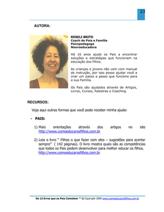 Os 12 Erros que os Pais Cometem ™ © Copyright 2009 www.comoeducarosfilhos.com.br
23
AUTORA:
ROSELI BRITO
Coach de Pais e Família
Psicopedagoga
Neuroeducadora
Há 16 anos ajudo os Pais a encontrar
soluções e estratégias que funcionam na
educação dos filhos.
As crianças e jovens não vem com manual
de instrução, por isso posso ajudar você a
criar um passo a passo que funcione para
a sua Família.
Os Pais são ajudados através de Artigos,
Livros, Cursos, Palestras e Coaching
RECURSOS:
Veja aqui outras formas que você pode receber minha ajuda:
- PAIS:
1) Mais orientações através dos artigos no site
http://www.comoeducarosfilhos.com.br
2) Leia o livro “ Filhos o que fazer com eles – sugestões para acertar
sempre” ( 142 páginas). O livro mostra quais são as competências
que todos os Pais podem desenvolver para melhor educar os filhos.
http://www.comoeducarosfilhos.com.br
 