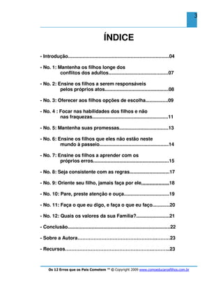 Os 12 Erros que os Pais Cometem ™ © Copyright 2009 www.comoeducarosfilhos.com.br
3
ÍNDICE
- Introdução............................................................................04
- No. 1: Mantenha os filhos longe dos
conflitos dos adultos.............................................07
- No. 2: Ensine os filhos a serem responsáveis
pelos próprios atos................................................08
- No. 3: Oferecer aos filhos opções de escolha.................09
- No. 4 : Focar nas habilidades dos filhos e não
nas fraquezas.........................................................11
- No. 5: Mantenha suas promessas.....................................13
- No. 6: Ensine os filhos que eles não estão neste
mundo à passeio....................................................14
- No. 7: Ensine os filhos a aprender com os
próprios erros.........................................................15
- No. 8: Seja consistente com as regras..............................17
- No. 9: Oriente seu filho, jamais faça por ele,,,,,,,,,,,,,,,,,,,,,18
- No. 10: Pare, preste atenção e ouça..................................19
- No. 11: Faça o que eu digo, e faça o que eu faço.............20
- No. 12: Quais os valores da sua Família?.........................21
- Conclusão.............................................................................22
- Sobre a Autora………………………………………….………23
- Recursos……………………………………………….………..23
 