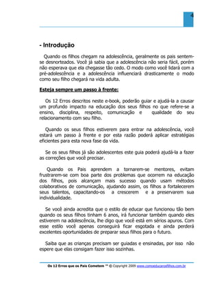Os 12 Erros que os Pais Cometem ™ © Copyright 2009 www.comoeducarosfilhos.com.br
4
- Introdução
Quando os filhos chegam na adolescência, geralmente os pais sentem-
se desnorteados. Você já sabia que a adolescência não seria fácil, porém
não esperava que ela chegasse tão cedo. O modo como você lidará com a
pré-adolescência e a adolescência influenciará drasticamente o modo
como seu filho chegará na vida adulta.
Esteja sempre um passo à frente:
Os 12 Erros descritos neste e-book, poderão guiar e ajudá-la a causar
um profundo impacto na educação dos seus filhos no que refere-se a
ensino, disciplina, respeito, comunicação e qualidade do seu
relacionamento com seu filho.
Quando os seus filhos estiverem para entrar na adolescência, você
estará um passo à frente e por esta razão poderá aplicar estratégias
eficientes para esta nova fase da vida.
Se os seus filhos já são adolescentes este guia poderá ajudá-la a fazer
as correções que você precisar.
Quando os Pais aprendem a tornarem-se mentores, evitam
frustrarem-se com boa parte dos problemas que ocorrem na educação
dos filhos, pois alcançam mais sucesso quando usam métodos
colaborativos de comunicação, ajudando assim, os filhos a fortalecerem
seus talentos, capacitando-os a crescerem e a preservarem sua
individualidade.
Se você ainda acredita que o estilo de educar que funcionou tão bem
quando os seus filhos tinham 6 anos, irá funcionar também quando eles
estiverem na adolescência, lhe digo que você está em sérios apuros. Com
esse estilo você apenas conseguirá ficar esgotada e ainda perderá
excelentes oportunidades de preparar seus filhos para o futuro.
Saiba que as crianças precisam ser guiadas e ensinadas, por isso não
espere que elas consigam fazer isso sozinhas.
 
