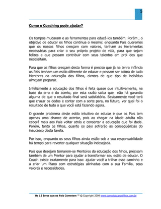 Os 12 Erros que os Pais Cometem ™ © Copyright 2009 www.comoeducarosfilhos.com.br
5
Como o Coaching pode ajudar?
Os tempos mudaram e as ferramentas para educá-los também. Porém , o
objetivo de educar os filhos continua o mesmo: enquanto Pais queremos
que os nossos filhos cresçam com valores, tenham as ferramentas
necessárias para criar o seu próprio projeto de vida, para que sejam
felizes e que possam contribuir com seus talentos em prol dos que
necessitam.
Para que os filhos cresçam desta forma é preciso que já na tenra infância
os Pais tenham um estilo diferente de educar e possam ser acima de tudo
Mentores da educação dos filhos, cientes de que tipo de indivíduo
almejam preparar.
Infelizmente a educação dos filhos é feita quase que intuitivamente, na
base do erro e do acerto, por esta razão saiba que não há garantia
alguma de que o resultado final será satisfatório. Basicamente você terá
que cruzar os dedos e contar com a sorte para, no futuro, ver qual foi o
resultado de tudo o que você está fazendo agora.
O grande problema deste estilo intuitivo de educar é que os Pais tem
apenas uma chance de acertar, pois ao chegar na idade adulta não
caberá mais aos Pais voltar atrás e consertar a educação que foi dada.
Porém, tanto os filhos, quanto os pais sofrerão as conseqüências do
insucesso desta tarefa.
Por isso, enquanto os seus filhos ainda estão sob a sua responsabilidade
há tempo para reverter qualquer situação indesejada.
Pais que desejam tornarem-se Mentores da educação dos filhos, precisam
também de um Mentor para ajudar a transformar seu estilo de educar. O
Coach existe exatamente para isso: ajudar você a trilhar esse caminho e
a criar um Plano com estratégias alinhadas com a sua Família, seus
valores e necessidades.
 